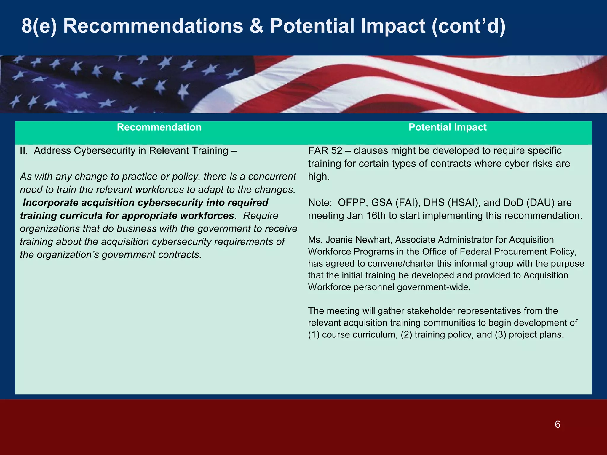 8(e) Recommendations & Potential Impact (cont’d)

Recommendation
II. Address Cybersecurity in Relevant Training –
As with any change to practice or policy, there is a concurrent
need to train the relevant workforces to adapt to the changes.
Incorporate acquisition cybersecurity into required
training curricula for appropriate workforces. Require
organizations that do business with the government to receive
training about the acquisition cybersecurity requirements of
the organization’s government contracts.

Potential Impact
FAR 52 – clauses might be developed to require specific
training for certain types of contracts where cyber risks are
high.
Note: OFPP, GSA (FAI), DHS (HSAI), and DoD (DAU) are
meeting Jan 16th to start implementing this recommendation.
Ms. Joanie Newhart, Associate Administrator for Acquisition
Workforce Programs in the Office of Federal Procurement Policy,
has agreed to convene/charter this informal group with the purpose
that the initial training be developed and provided to Acquisition
Workforce personnel government-wide.
The meeting will gather stakeholder representatives from the
relevant acquisition training communities to begin development of
(1) course curriculum, (2) training policy, and (3) project plans.

6

 