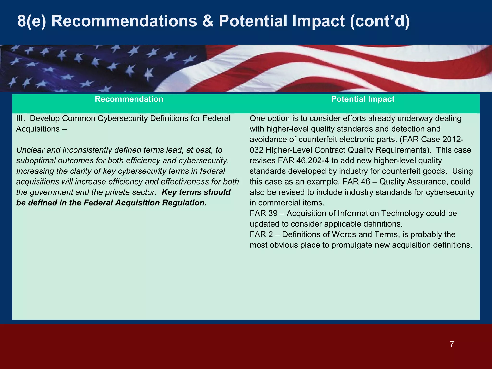 8(e) Recommendations & Potential Impact (cont’d)

Recommendation
III. Develop Common Cybersecurity Definitions for Federal
Acquisitions –
Unclear and inconsistently defined terms lead, at best, to
suboptimal outcomes for both efficiency and cybersecurity.
Increasing the clarity of key cybersecurity terms in federal
acquisitions will increase efficiency and effectiveness for both
the government and the private sector. Key terms should
be defined in the Federal Acquisition Regulation.

Potential Impact
One option is to consider efforts already underway dealing
with higher-level quality standards and detection and
avoidance of counterfeit electronic parts. (FAR Case 2012032 Higher-Level Contract Quality Requirements). This case
revises FAR 46.202-4 to add new higher-level quality
standards developed by industry for counterfeit goods. Using
this case as an example, FAR 46 – Quality Assurance, could
also be revised to include industry standards for cybersecurity
in commercial items.
FAR 39 – Acquisition of Information Technology could be
updated to consider applicable definitions.
FAR 2 – Definitions of Words and Terms, is probably the
most obvious place to promulgate new acquisition definitions.

7

 