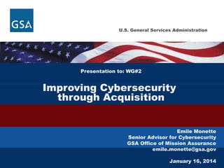 U.S. General Services Administration

Presentation to: WG#2

Improving Cybersecurity
through Acquisition
Emile Monette
Senior Advisor for Cybersecurity
GSA Office of Mission Assurance
emile.monette@gsa.gov
January 16, 2014

 