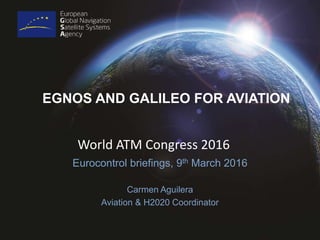 EGNOS AND GALILEO FOR AVIATION
Eurocontrol briefings, 9th March 2016
Carmen Aguilera
Aviation & H2020 Coordinator
World ATM Congress 2016
 