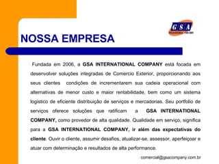 NOSSA EMPRESA Fundada em 2006, a  GSA INTERNATIONAL COMPANY  está focada em desenvolver soluções integradas de Comercio Exterior, proporcionando aos seus clientes  condições de incrementarem sua cadeia operacional com alternativas de menor custo e maior rentabilidade, bem como um sistema logistico de eficiente distribuição de serviços e mercadorias. Seu portfolio de serviços oferece soluções que ratificam  a  GSA INTERNATIONAL COMPANY,  como provedor de alta qualidade. Qualidade em serviço, significa para a  GSA INTERNATIONAL COMPANY, ir além das expectativas do cliente . Ouvir o cliente, assumir desafios, atualizar-se, assessor, aperfeiçoar e atuar com determinação e resultados de alta performance.     