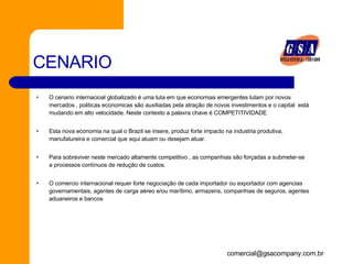 CENARIO O cenario internacioal globalizado é uma luta em que economias emergentes lutam por novos mercados , politicas economicas são auxiliadas pela atração de novos investimentos e o capital  está mudando em alto velocidade. Neste contexto a palavra chave é COMPETITIVIDADE Esta nova economia na qual o Brazil se insere, produz forte impacto na industria produtiva, manufatureira e comercial que aqui atuam ou desejam atuar.  Para sobreviver neste mercado altamente competitivo , as companhias são forçadas a submeter-se a processos contínuos de redução de custos.  O comercio internacional requer forte negociação de cada importador ou exportador com agencias governamentais, agentes de carga aéreo e/ou marítimo, armazens, companhias de seguros, agentes aduaneiros e bancos 