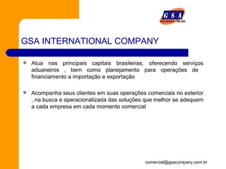 GSA INTERNATIONAL COMPANY Atua nas principais capitais brasileiras, oferecendo serviços aduaneiros , bem como planejamento para operações de  financiamento a importação e exportação Acompanha seus clientes em suas operações comerciais no exterior , na busca e operacionalizada das soluções que melhor se adequem a cada empresa em cada momento comercial 