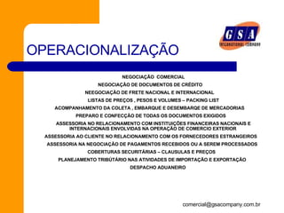 OPERACIONALIZAÇÃO       NEGOCIAÇÃO  COMERCIAL        NEGOCIAÇÃO DE DOCUMENTOS DE CRÉDITO       NEEGOCIAÇÃO DE FRETE NACIONAL E INTERNACIONAL            LISTAS DE PREÇOS , PESOS E VOLUMES – PACKING LIST      ACOMPANHAMENTO DA COLETA , EMBARQUE E DESEMBARQE DE MERCADORIAS         PREPARO E CONFECÇÃO DE TODAS OS DOCUMENTOS EXIGIDOS            ASSESSORIA NO RELACIONAMENTO COM INSTITUIÇÕES FINANCEIRAS NACIONAIS E INTERNACIONAIS ENVOLVIDAS NA OPERAÇÃO DE COMERCIO EXTERIOR         ASSESSORIA AO CLIENTE NO RELACIONAMENTO COM OS FORNECEDORES ESTRANGEIROS          ASSESSORIA NA NEGOCIAÇÃO DE PAGAMENTOS RECEBIDOS OU A SEREM PROCESSADOS        COBERTURAS SECURITÁRIAS – CLAUSULAS E PREÇOS         PLANEJAMENTO TRIBÚTÁRIO NAS ATIVIDADES DE IMPORTAÇÃO E EXPORTAÇÃO                  DESPACHO ADUANEIRO 