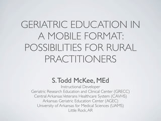 GERIATRIC EDUCATION IN
   A MOBILE FORMAT:
POSSIBILITIES FOR RURAL
     PRACTITIONERS
            S. Todd McKee, MEd
                   Instructional Developer
 Geriatric Research Education and Clinical Center (GRECC)
  Central Arkansas Veterans Healthcare System (CAVHS)
        Arkansas Geriatric Education Center (AGEC)
    University of Arkansas for Medical Sciences (UAMS)
                        Little Rock, AR
 