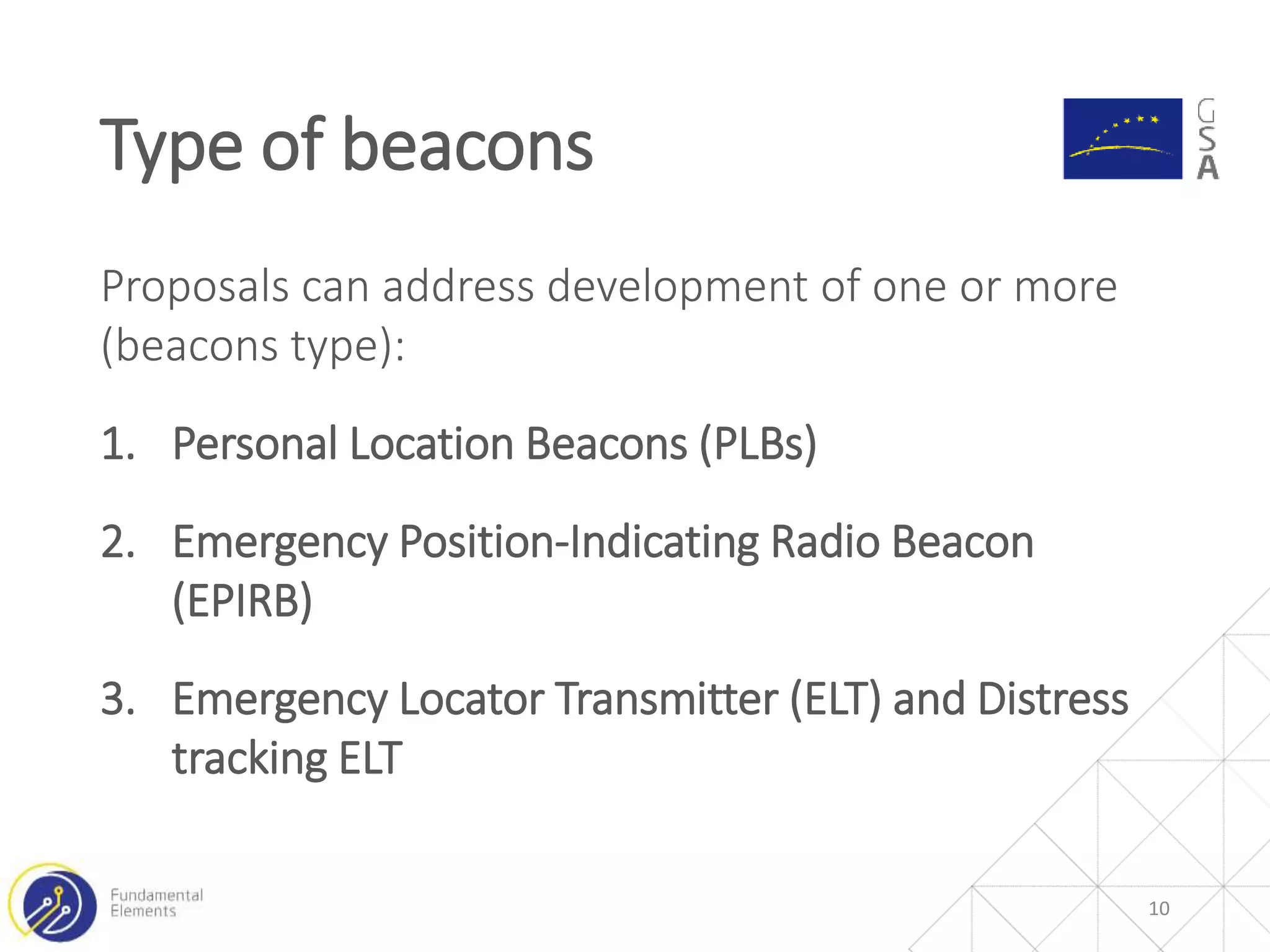 Proposals can address development of one or more
(beacons type):
1. Personal Location Beacons (PLBs)
2. Emergency Position-Indicating Radio Beacon
(EPIRB)
3. Emergency Locator Transmitter (ELT) and Distress
tracking ELT
Type of beacons
10
 