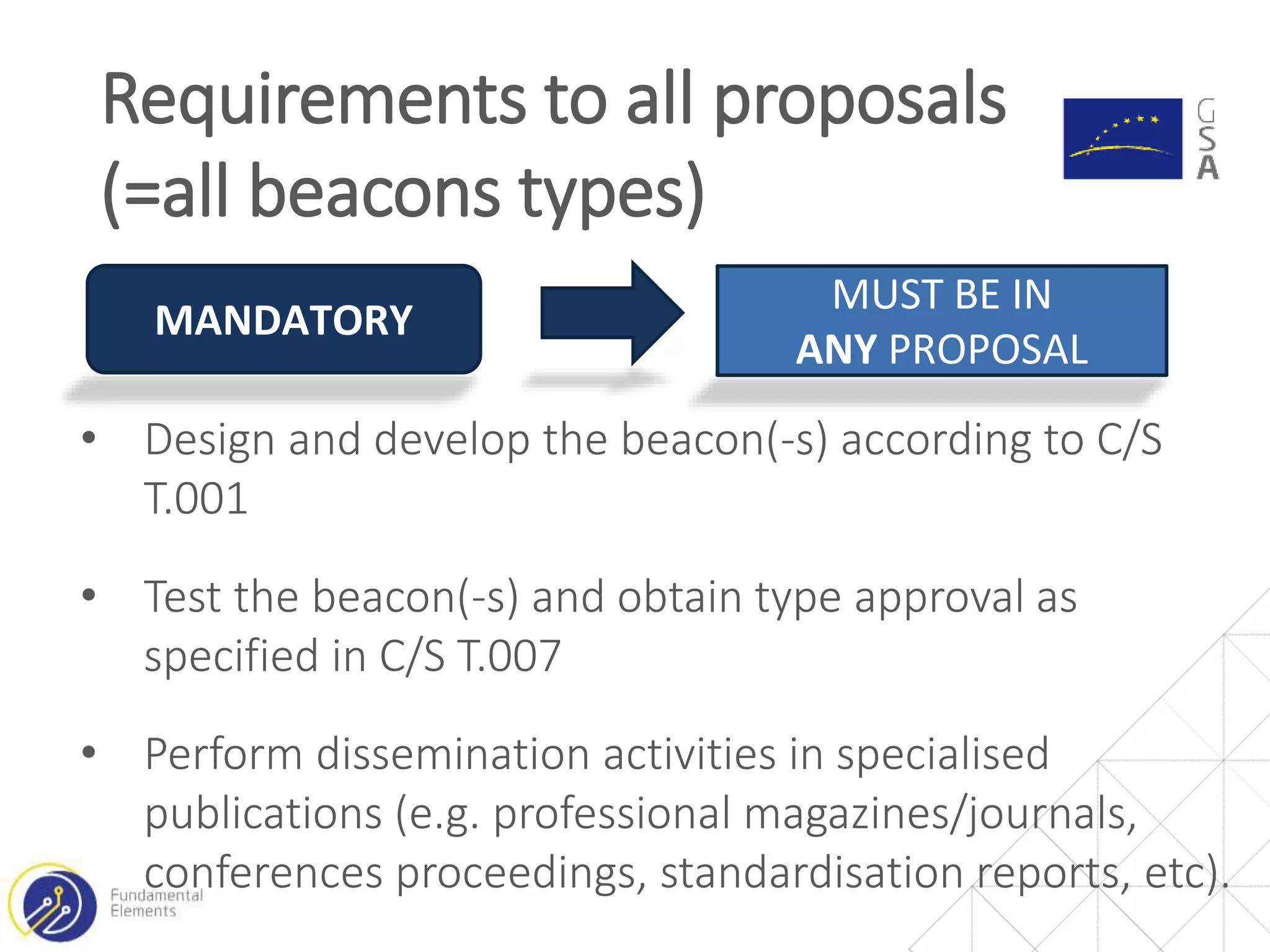 • Design and develop the beacon(-s) according to C/S
T.001
• Test the beacon(-s) and obtain type approval as
specified in C/S T.007
• Perform dissemination activities in specialised
publications (e.g. professional magazines/journals,
conferences proceedings, standardisation reports, etc).
Requirements to all proposals
(=all beacons types)
MANDATORY
MUST BE IN
ANY PROPOSAL
 
