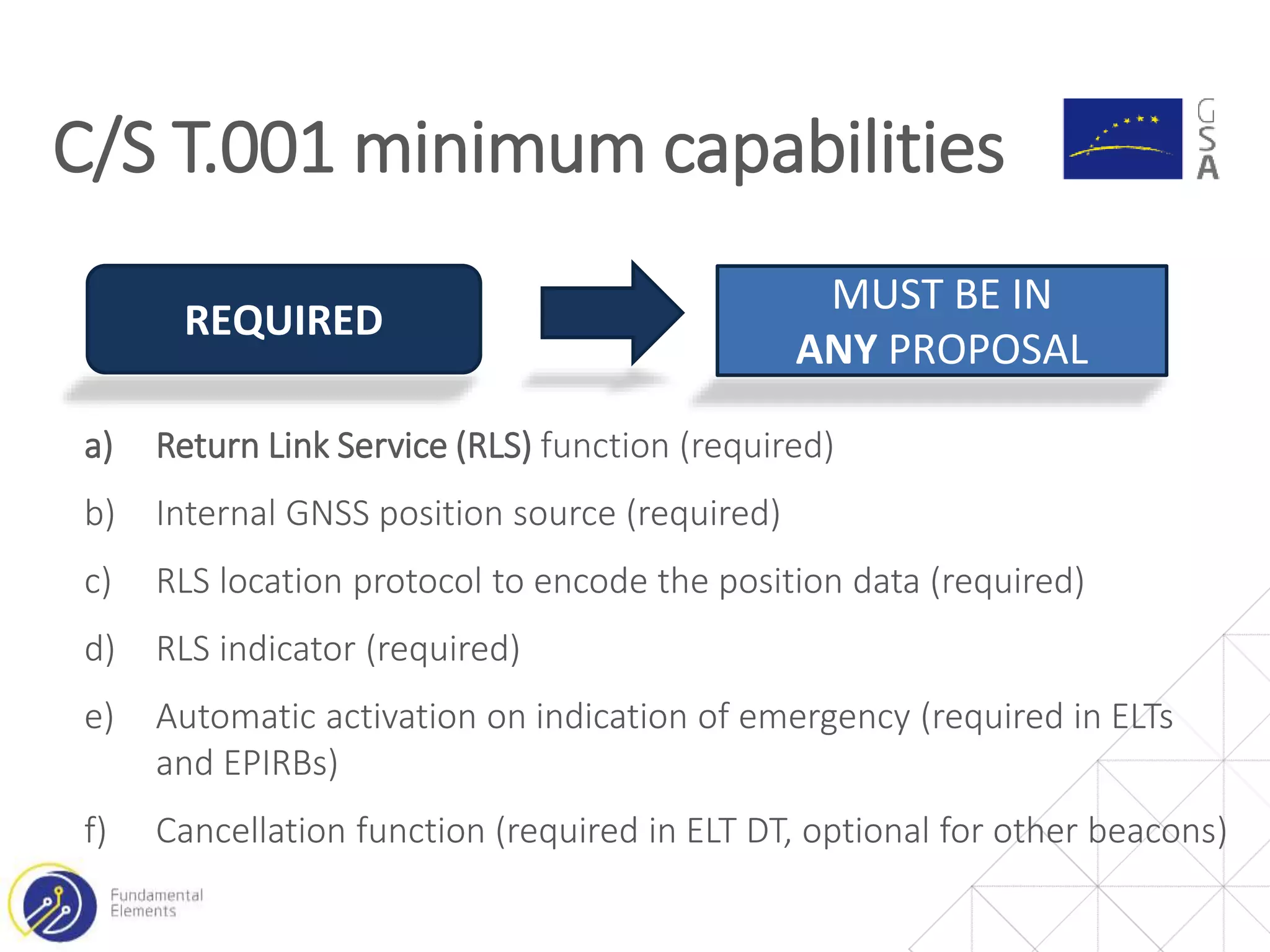 a) Return Link Service (RLS) function (required)
b) Internal GNSS position source (required)
c) RLS location protocol to encode the position data (required)
d) RLS indicator (required)
e) Automatic activation on indication of emergency (required in ELTs
and EPIRBs)
f) Cancellation function (required in ELT DT, optional for other beacons)
C/S T.001 minimum capabilities
REQUIRED
MUST BE IN
ANY PROPOSAL
 