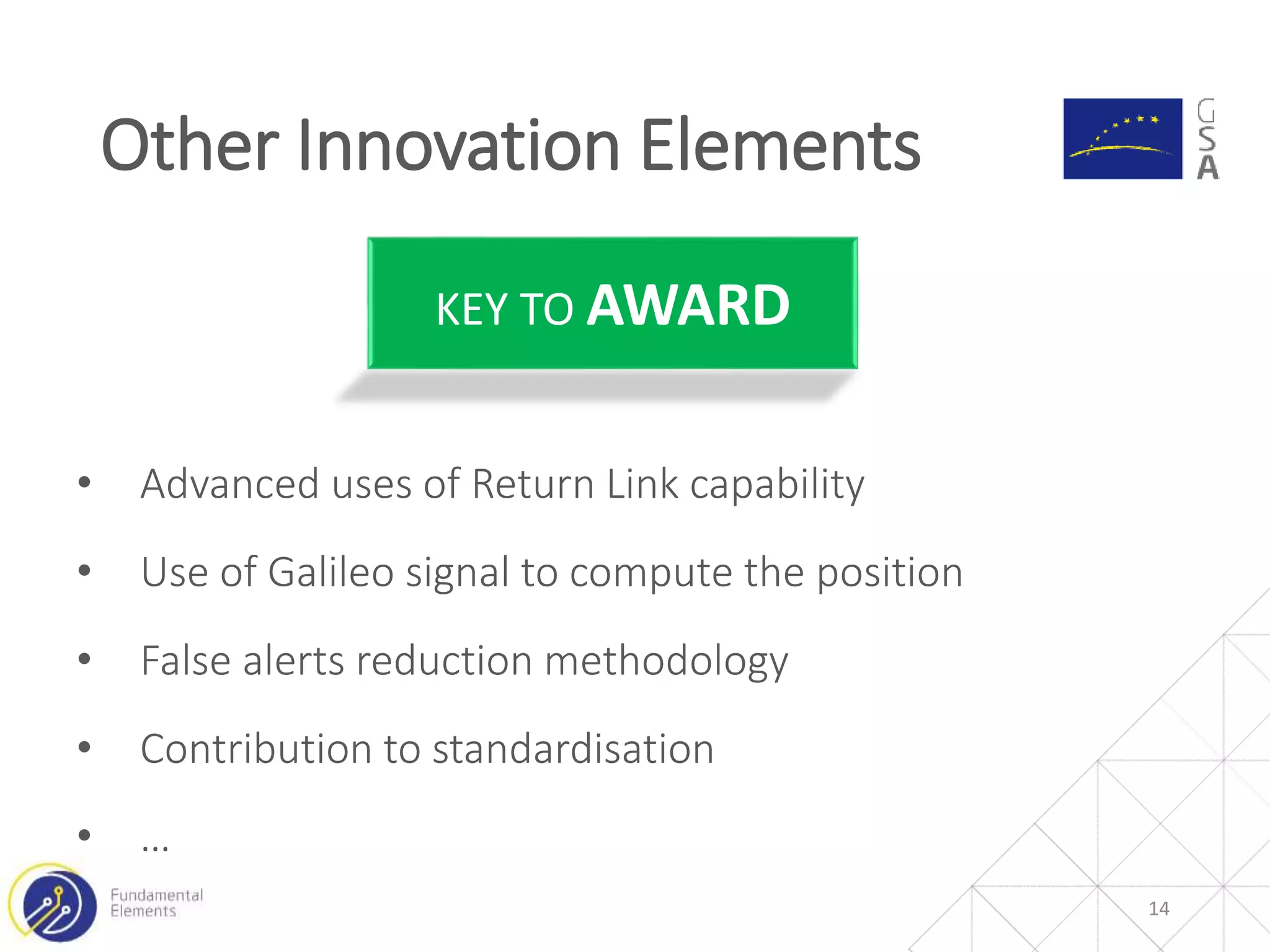 14
• Advanced uses of Return Link capability
• Use of Galileo signal to compute the position
• False alerts reduction methodology
• Contribution to standardisation
• …
KEY TO AWARD
Other Innovation Elements
 