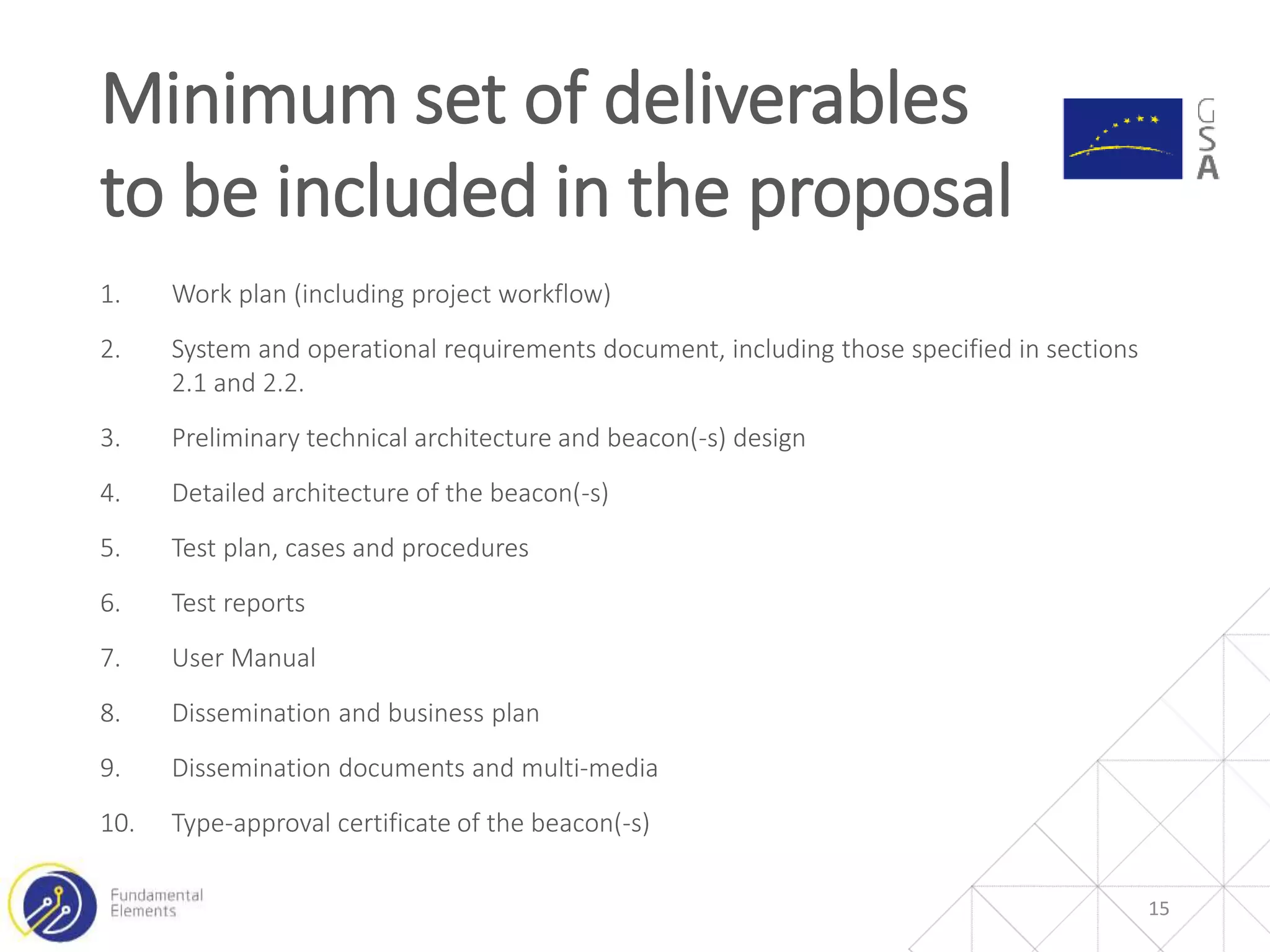 1. Work plan (including project workflow)
2. System and operational requirements document, including those specified in sections
2.1 and 2.2.
3. Preliminary technical architecture and beacon(-s) design
4. Detailed architecture of the beacon(-s)
5. Test plan, cases and procedures
6. Test reports
7. User Manual
8. Dissemination and business plan
9. Dissemination documents and multi-media
10. Type-approval certificate of the beacon(-s)
Minimum set of deliverables
to be included in the proposal
15
 