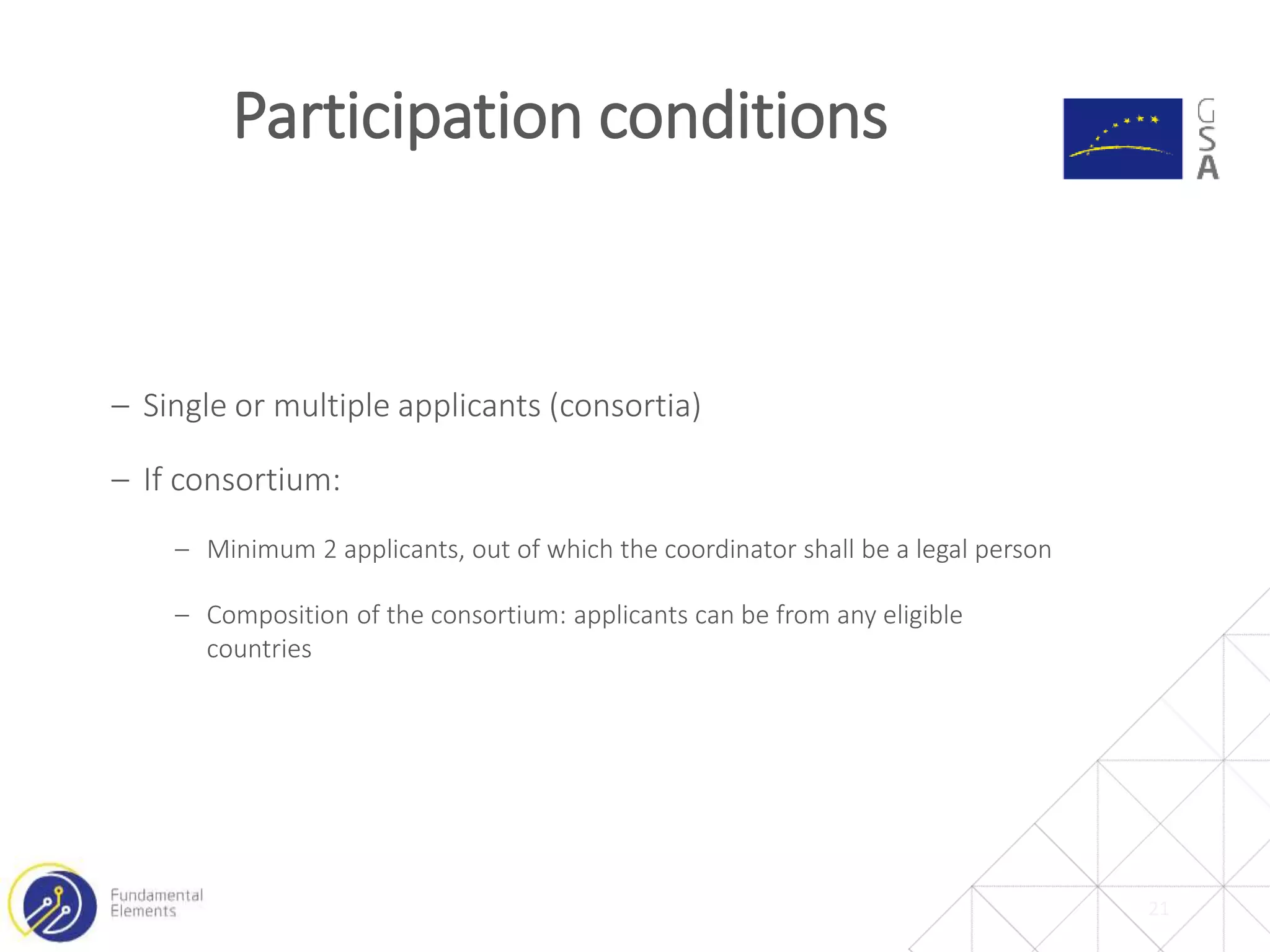 21
Participation conditions
‒ Single or multiple applicants (consortia)
‒ If consortium:
‒ Minimum 2 applicants, out of which the coordinator shall be a legal person
‒ Composition of the consortium: applicants can be from any eligible
countries
 