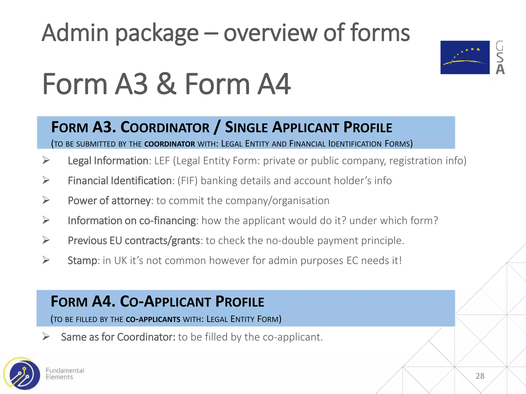 28
Admin package – overview of forms
Form A3 & Form A4
FORM A3. COORDINATOR / SINGLE APPLICANT PROFILE
(TO BE SUBMITTED BY THE COORDINATOR WITH: LEGAL ENTITY AND FINANCIAL IDENTIFICATION FORMS)
 Legal Information: LEF (Legal Entity Form: private or public company, registration info)
 Financial Identification: (FIF) banking details and account holder’s info
 Power of attorney: to commit the company/organisation
 Information on co-financing: how the applicant would do it? under which form?
 Previous EU contracts/grants: to check the no-double payment principle.
 Stamp: in UK it’s not common however for admin purposes EC needs it!
FORM A4. CO-APPLICANT PROFILE
(TO BE FILLED BY THE CO-APPLICANTS WITH: LEGAL ENTITY FORM)
 Same as for Coordinator: to be filled by the co-applicant.
 