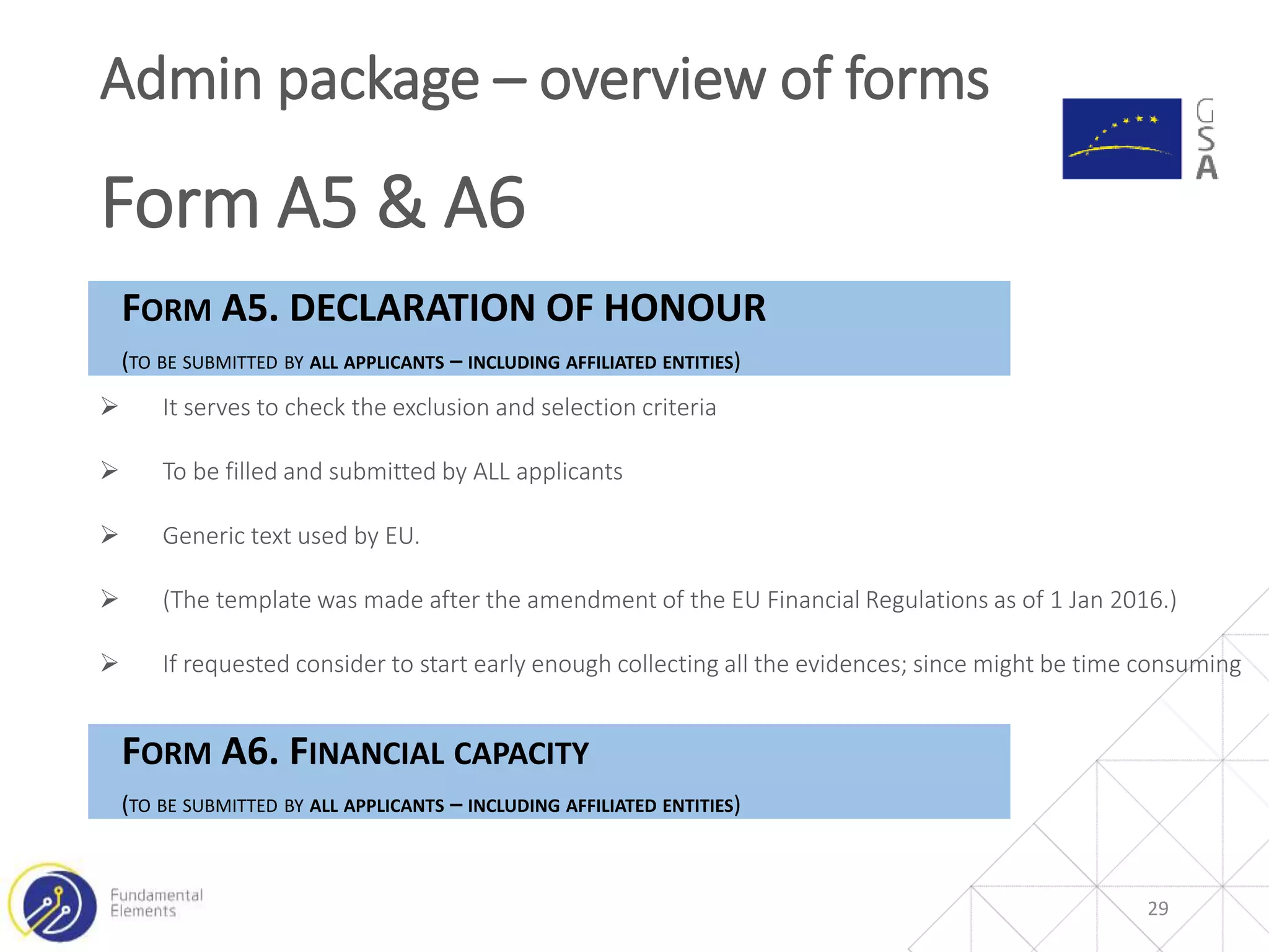 29
Admin package – overview of forms
Form A5 & A6
FORM A5. DECLARATION OF HONOUR
(TO BE SUBMITTED BY ALL APPLICANTS – INCLUDING AFFILIATED ENTITIES)
 It serves to check the exclusion and selection criteria
 Generic text used by EU.
 (The template was made after the amendment of the EU Financial Regulations as of 1 Jan
2016.)
 If requested consider to start early enough collecting all the evidences; since might be
time consuming
FORM A6. FINANCIAL CAPACITY
(TO BE SUBMITTED BY ALL APPLICANTS – INCLUDING AFFILIATED ENTITIES)
 