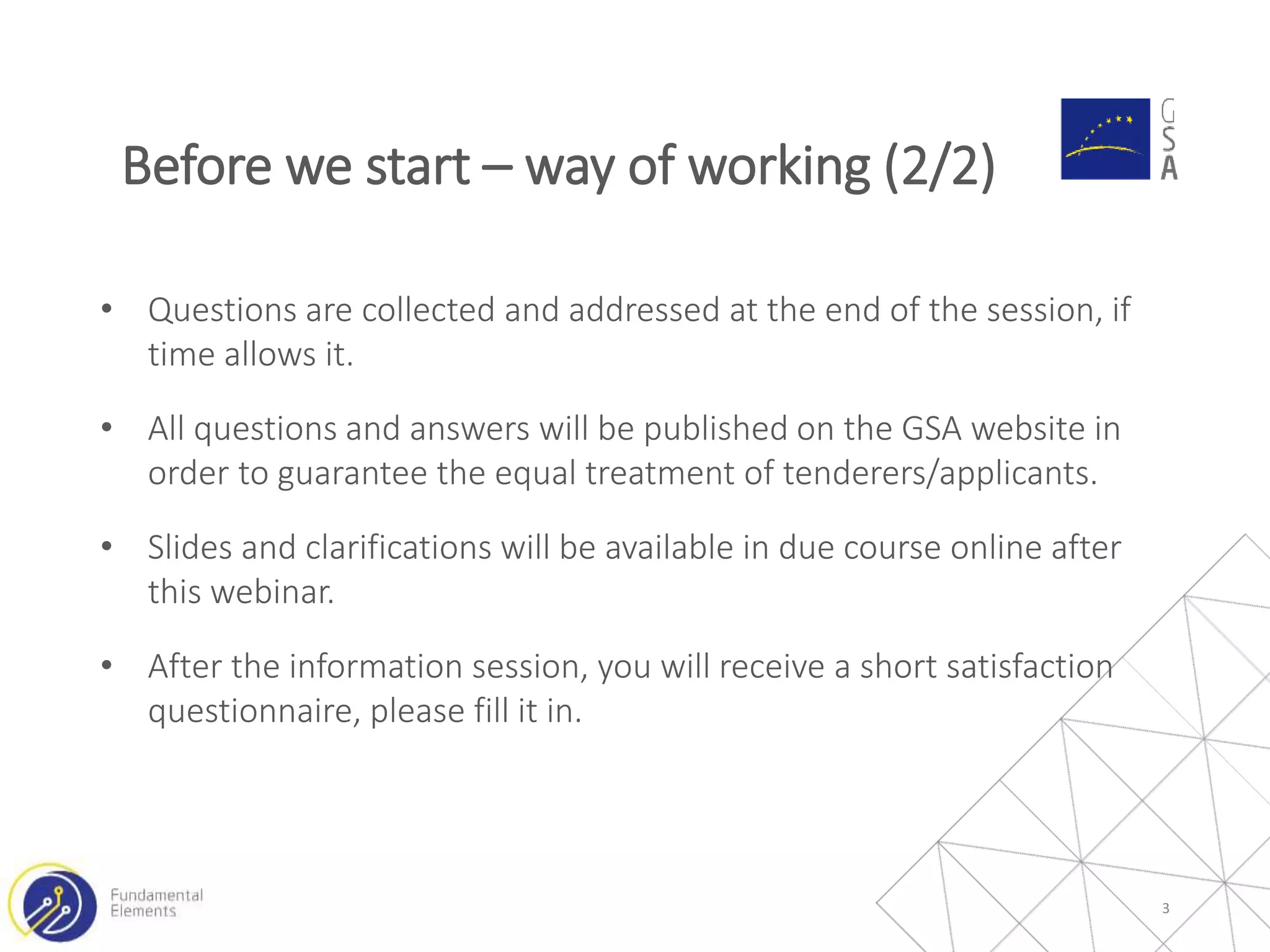 • Questions are collected and addressed at the end of the session, if
time allows it.
• All questions and answers will be published on the GSA website in
order to guarantee the equal treatment of tenderers/applicants.
• Slides and clarifications will be available in due course online after
this webinar.
• After the information session, you will receive a short satisfaction
questionnaire, please fill it in.
3
Before we start – way of working (2/2)
 