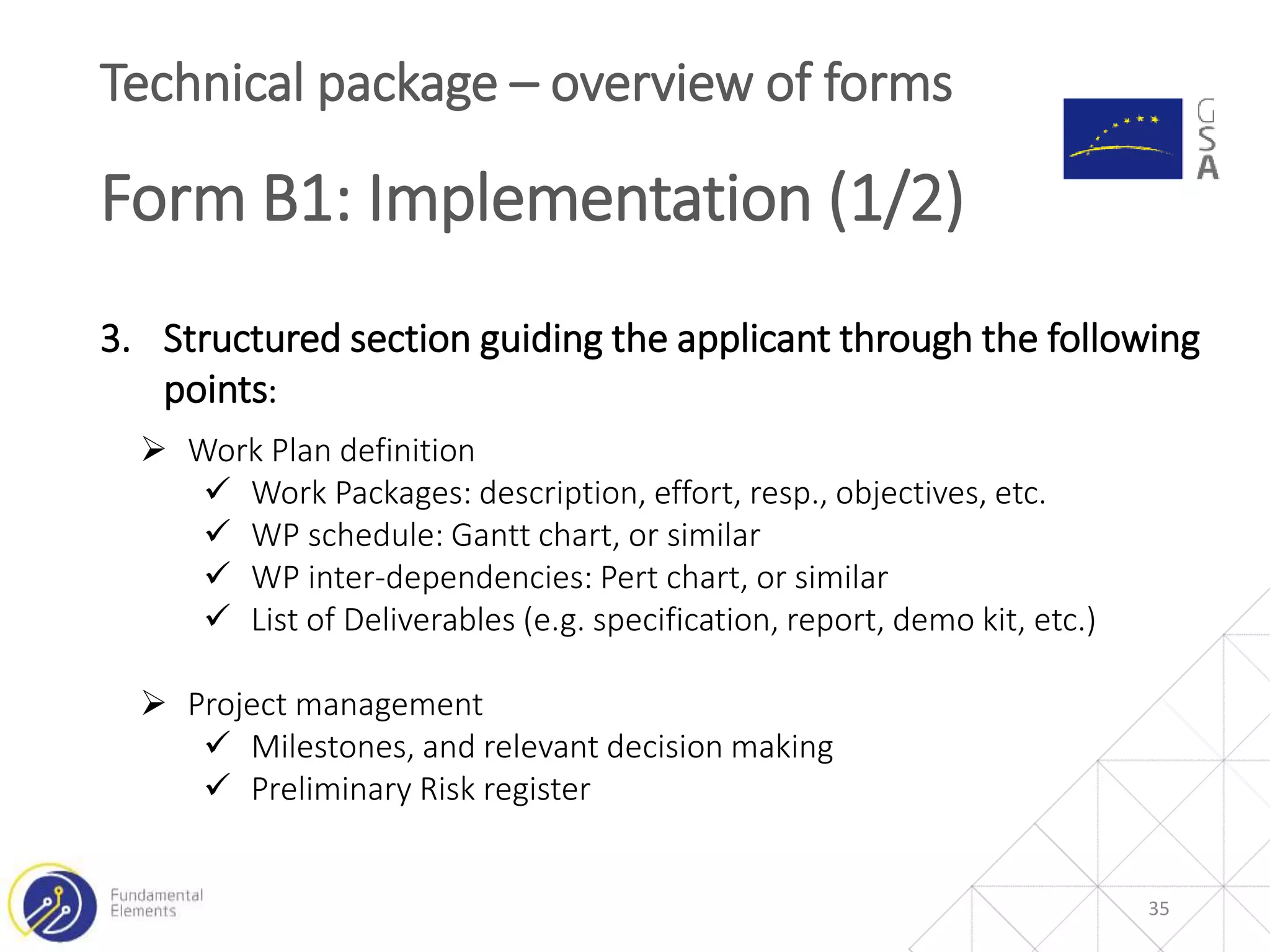 35
Technical package – overview of forms
Form B1: Implementation (1/2)
3. Structured section guiding the applicant through the following
points:
 Work Plan definition
 Work Packages: description, effort, resp., objectives, etc.
 WP schedule: Gantt chart, or similar
 WP inter-dependencies: Pert chart, or similar
 List of Deliverables (e.g. specification, report, demo kit, etc.)
 Project management
 Milestones, and relevant decision making
 Preliminary Risk register
 