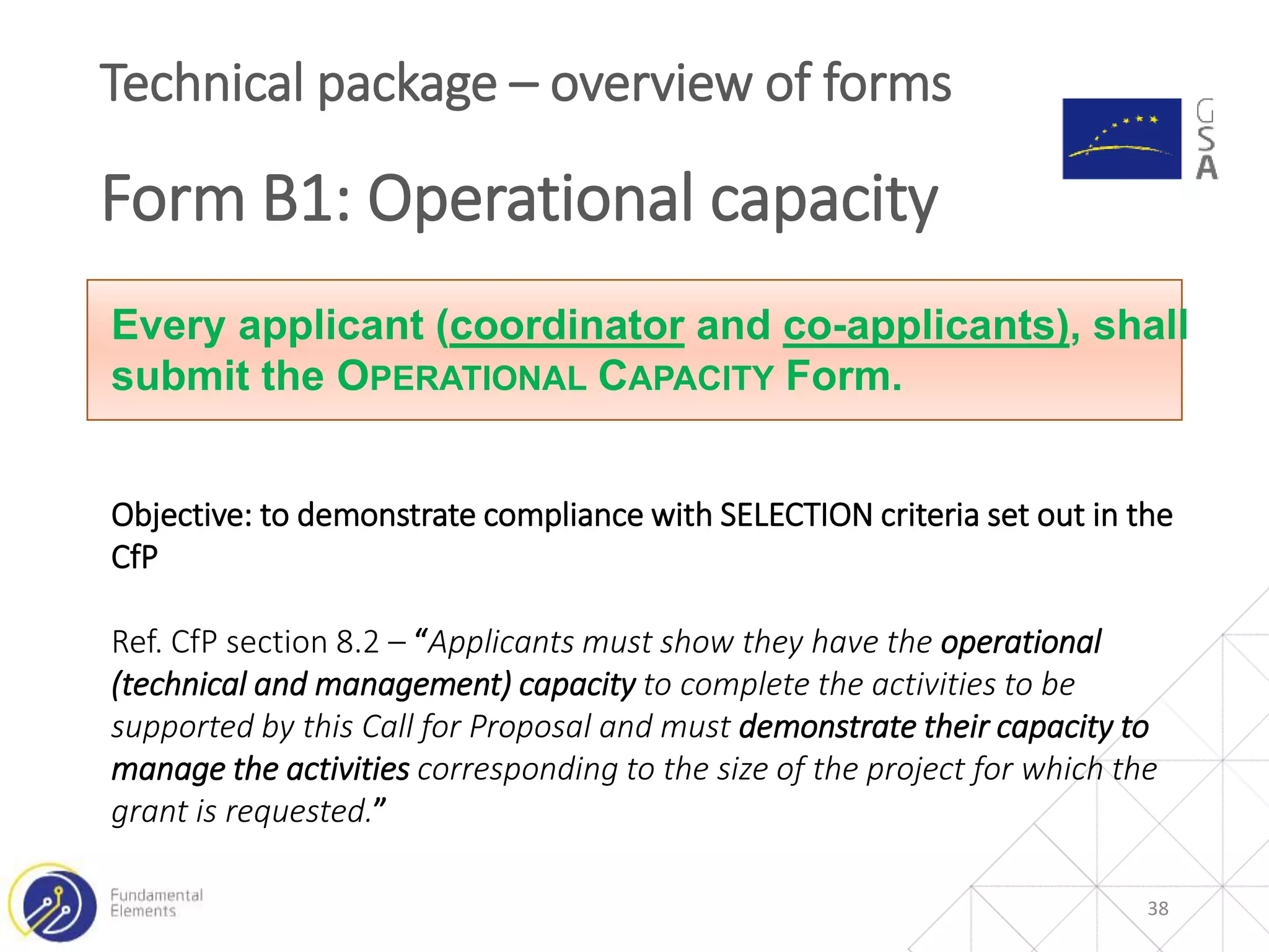 38
Technical package – overview of forms
Form B1: Operational capacity
Every applicant (coordinator and co-applicants), shall
submit the OPERATIONAL CAPACITY Form.
Objective: to demonstrate compliance with SELECTION criteria set out in the
CfP
Ref. CfP section 8.2 – “Applicants must show they have the operational
(technical and management) capacity to complete the activities to be
supported by this Call for Proposal and must demonstrate their capacity to
manage the activities corresponding to the size of the project for which the
grant is requested.”
 