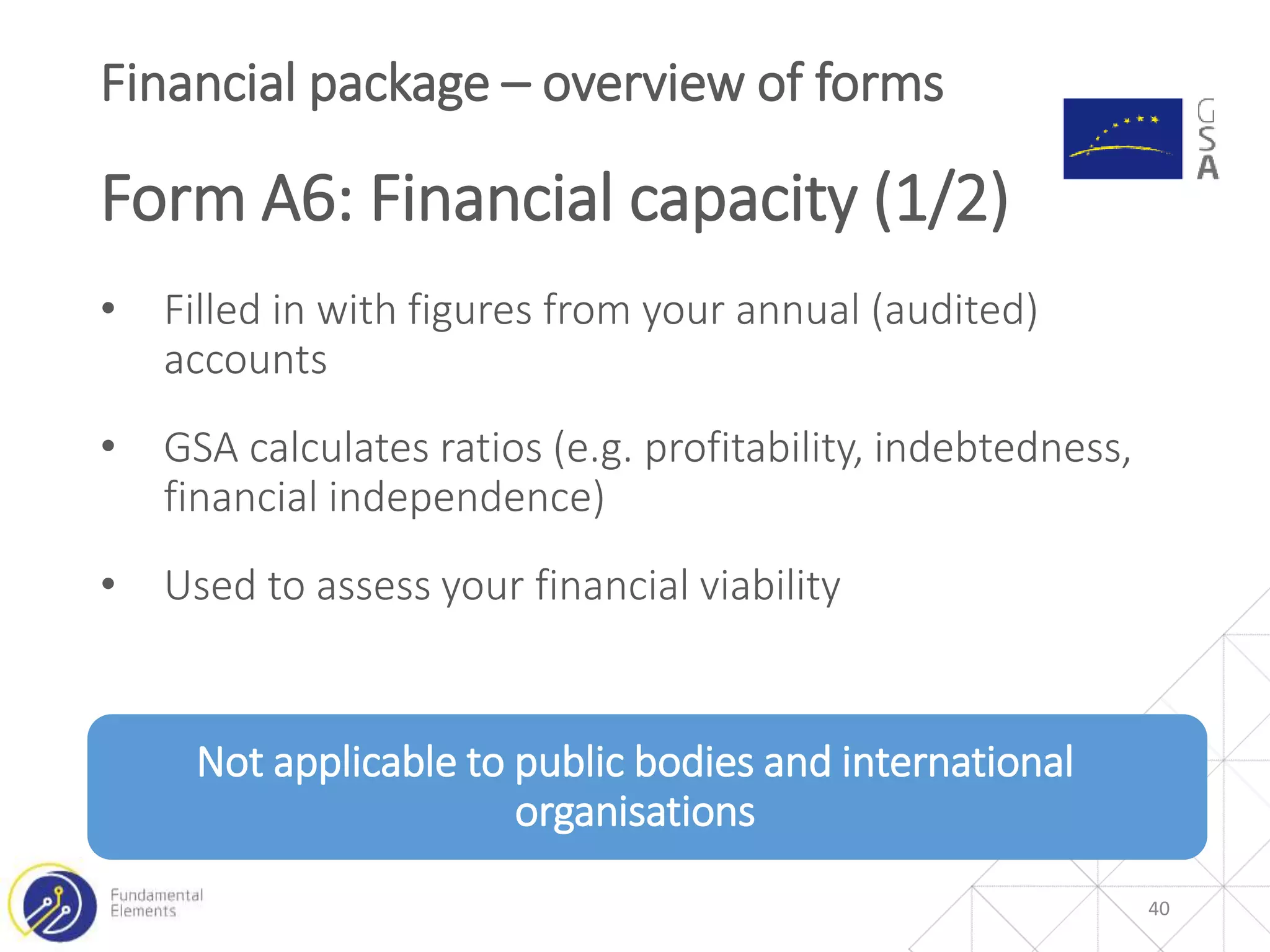 • Filled in with figures from your annual (audited)
accounts
• GSA calculates ratios (e.g. profitability, indebtedness,
financial independence)
• Used to assess your financial viability
Not applicable to public bodies and international
organisations
Financial package – overview of forms
Form A6: Financial capacity (1/2)
40
 