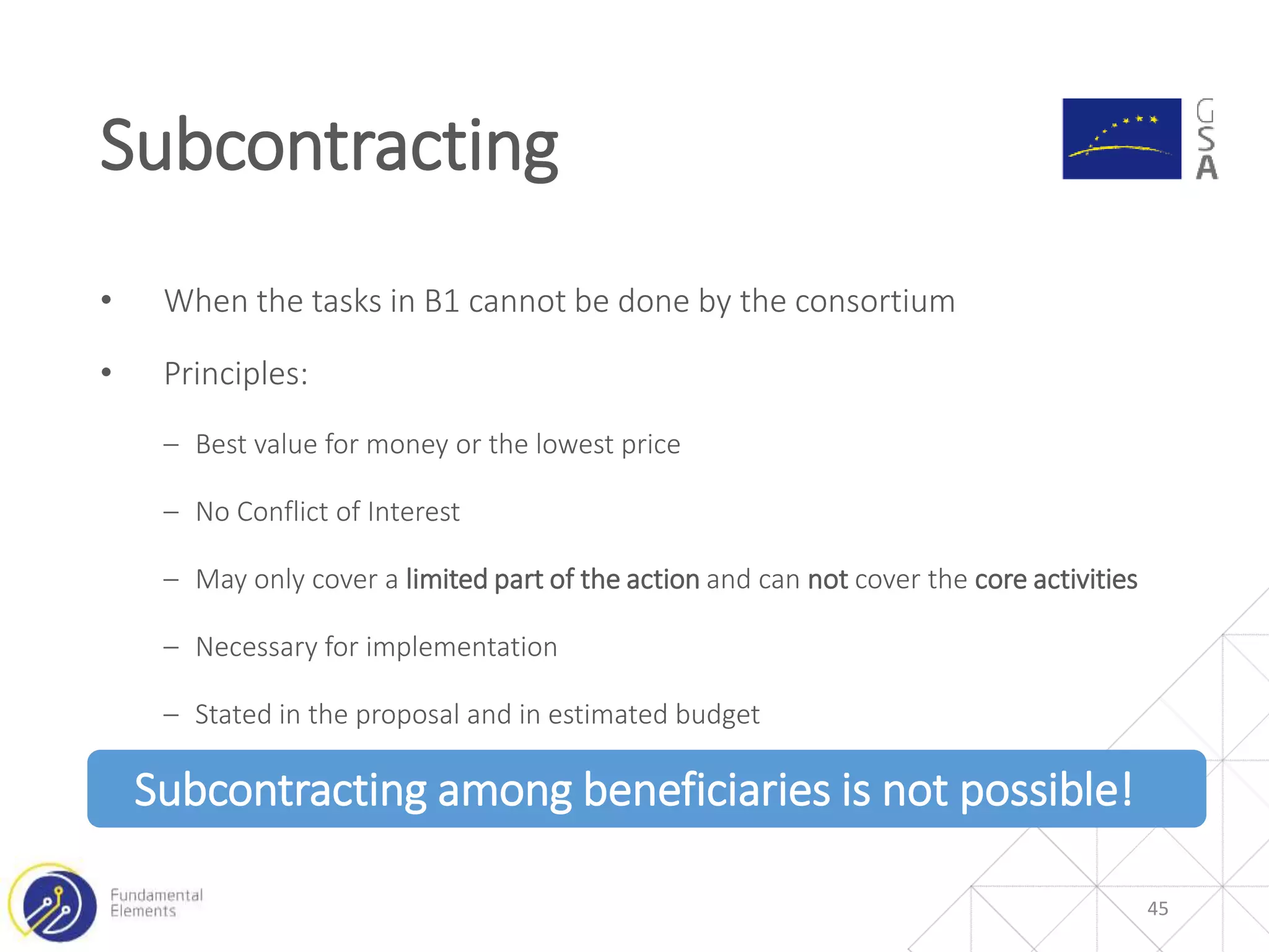 • When the tasks in B1 cannot be done by the consortium
• Principles:
‒ Best value for money or the lowest price
‒ No Conflict of Interest
‒ May only cover a limited part of the action and can not cover the core activities
‒ Necessary for implementation
‒ Stated in the proposal and in estimated budget
Subcontracting among beneficiaries is not possible!
Subcontracting
45
 