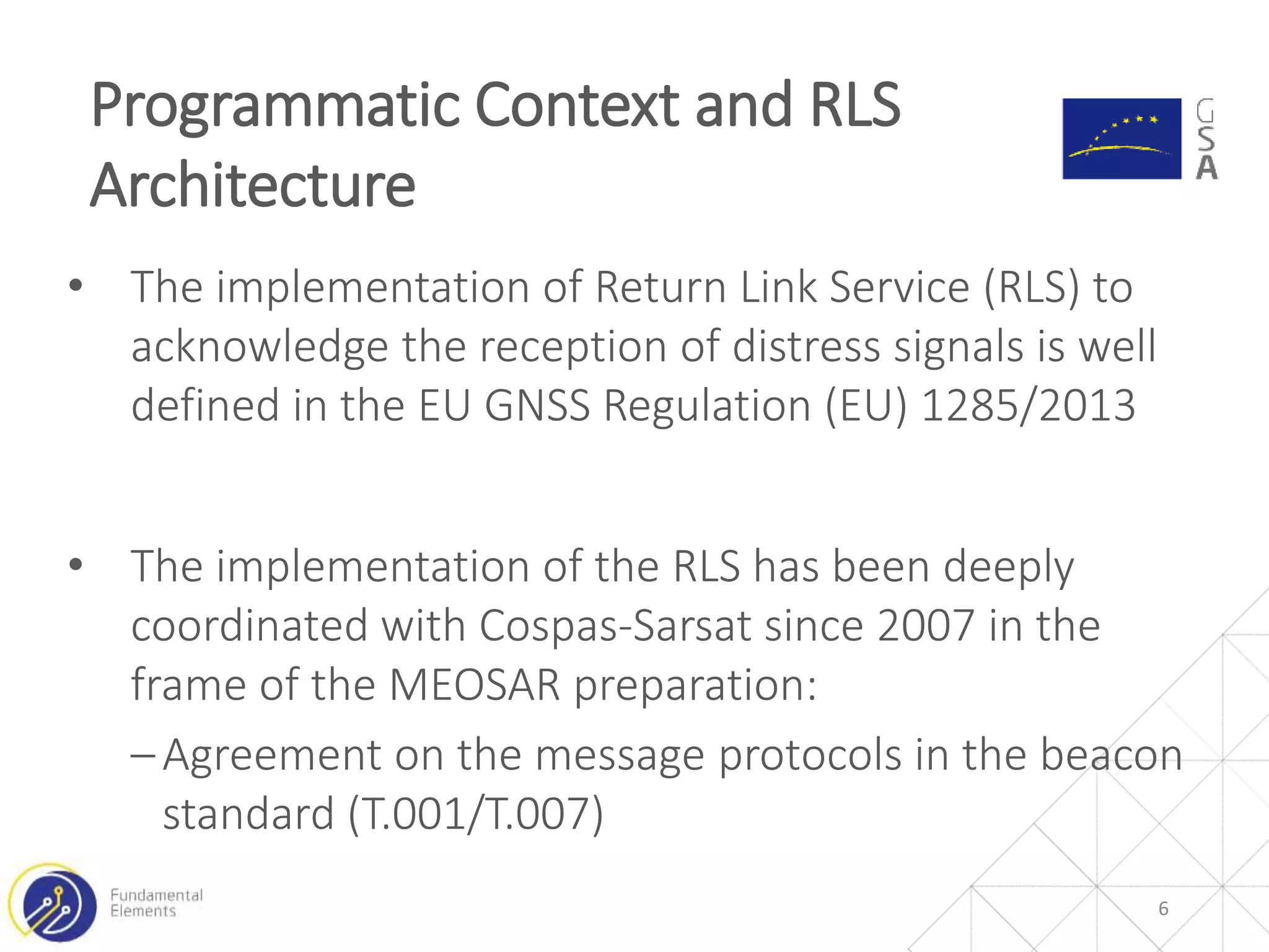 • The implementation of Return Link Service (RLS) to
acknowledge the reception of distress signals is well
defined in the EU GNSS Regulation (EU) 1285/2013
• The implementation of the RLS has been deeply
coordinated with Cospas-Sarsat since 2007 in the
frame of the MEOSAR preparation:
‒Agreement on the message protocols in the beacon
standard (T.001/T.007)
Programmatic Context and RLS
Architecture
6
 
