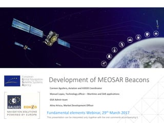 Development of MEOSAR Beacons
Fundamental Elements Webinar, 29th March 2017
Carmen Aguilera, Aviation and H2020 Coordinator
Manuel Lopez, Technology officer – Maritime and SAR applications
Alexandru Sterian, Financial Officer
Alina Hriscu, Market Development Officer
1This presentation can be interpreted only together with the oral comments accompanying it
 