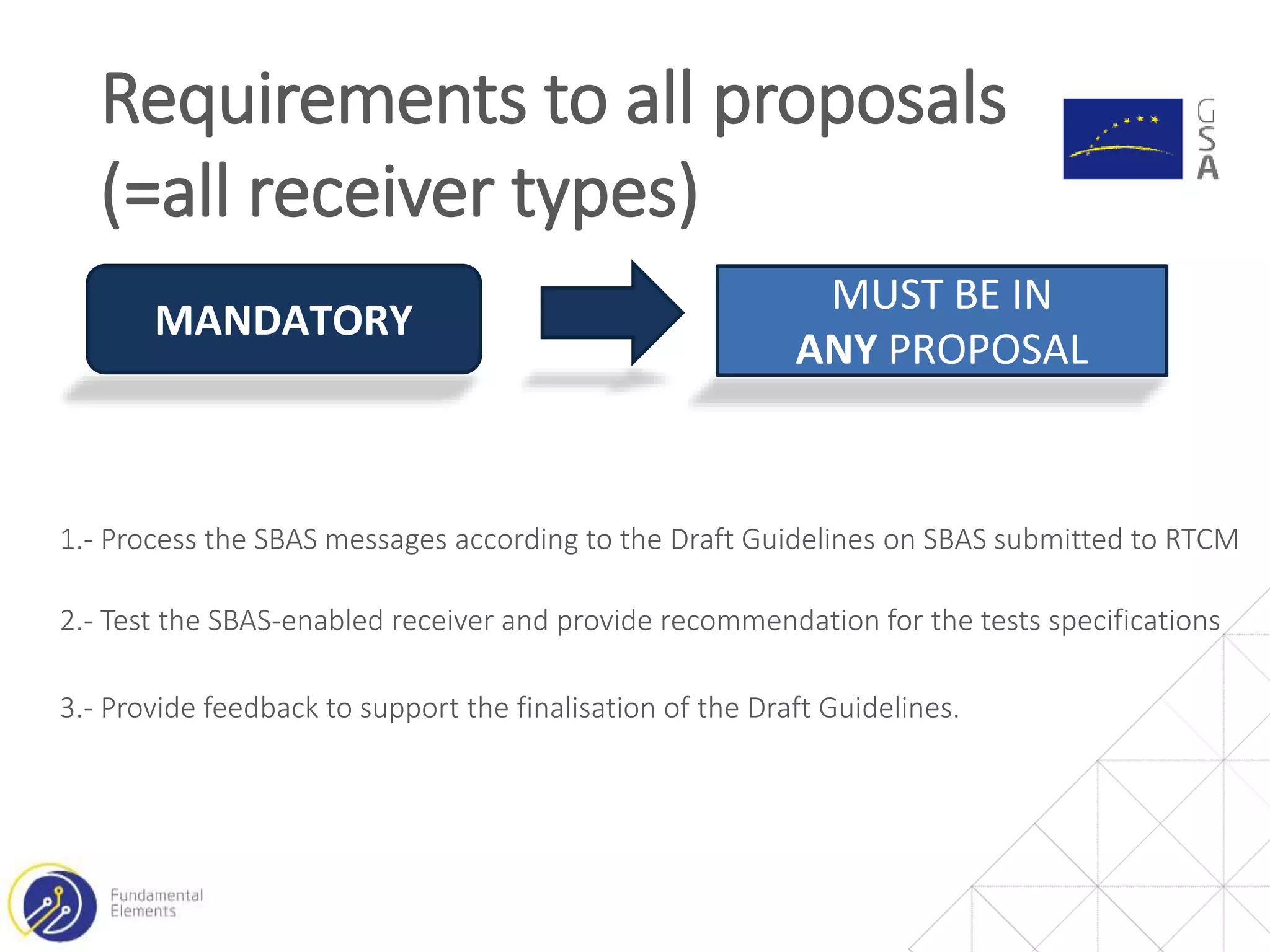 Requirements to all proposals
(=all receiver types)
MANDATORY
MUST BE IN
ANY PROPOSAL
1.- Process the SBAS messages according to the Draft Guidelines on SBAS submitted to RTCM
2.- Test the SBAS-enabled receiver and provide recommendation for the tests specifications
3.- Provide feedback to support the finalisation of the Draft Guidelines.
 