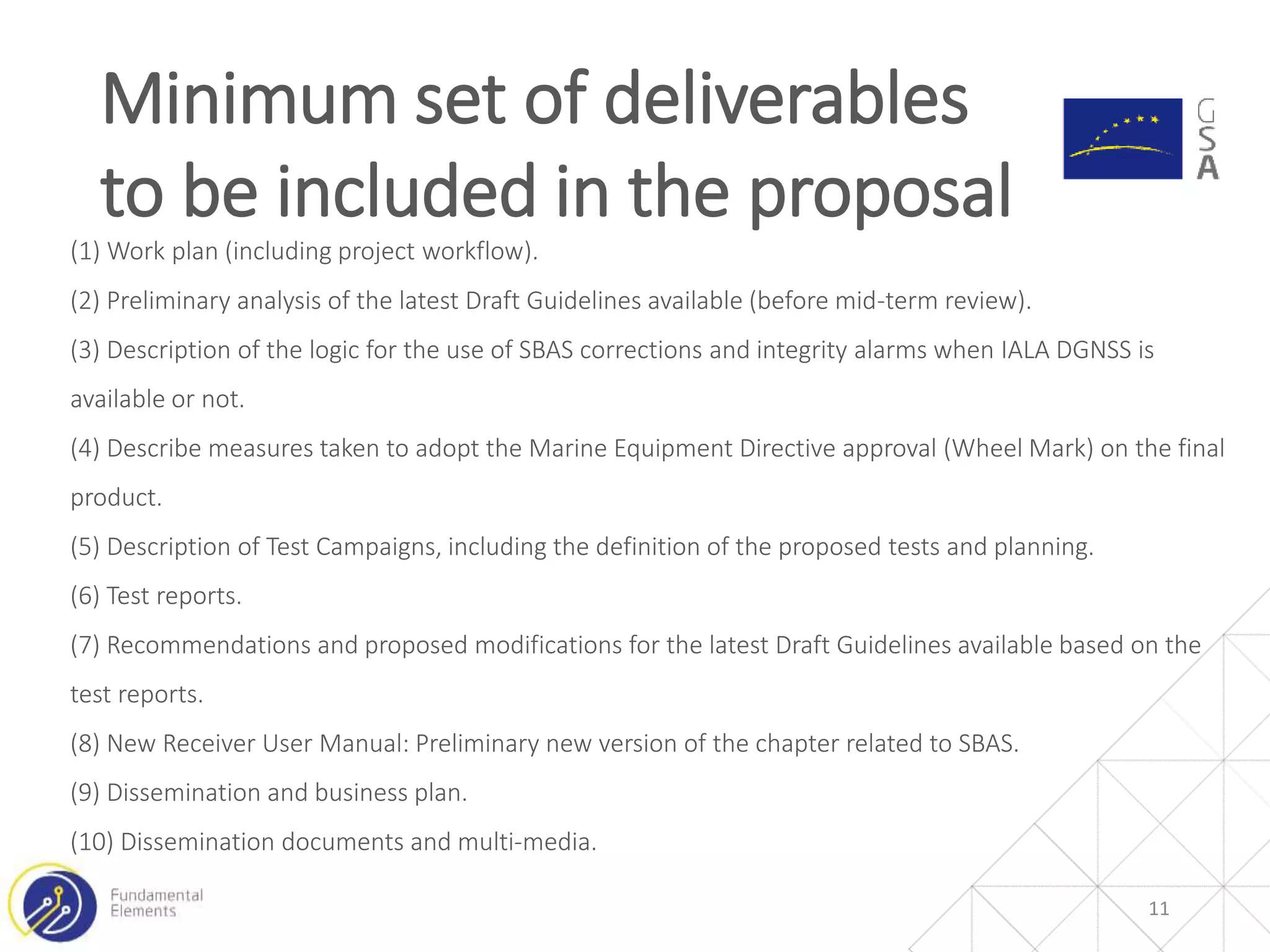 (1) Work plan (including project workflow).
(2) Preliminary analysis of the latest Draft Guidelines available (before mid-term review).
(3) Description of the logic for the use of SBAS corrections and integrity alarms when IALA DGNSS is
available or not.
(4) Describe measures taken to adopt the Marine Equipment Directive approval (Wheel Mark) on the final
product.
(5) Description of Test Campaigns, including the definition of the proposed tests and planning.
(6) Test reports.
(7) Recommendations and proposed modifications for the latest Draft Guidelines available based on the
test reports.
(8) New Receiver User Manual: Preliminary new version of the chapter related to SBAS.
(9) Dissemination and business plan.
(10) Dissemination documents and multi-media.
Minimum set of deliverables
to be included in the proposal
11
 
