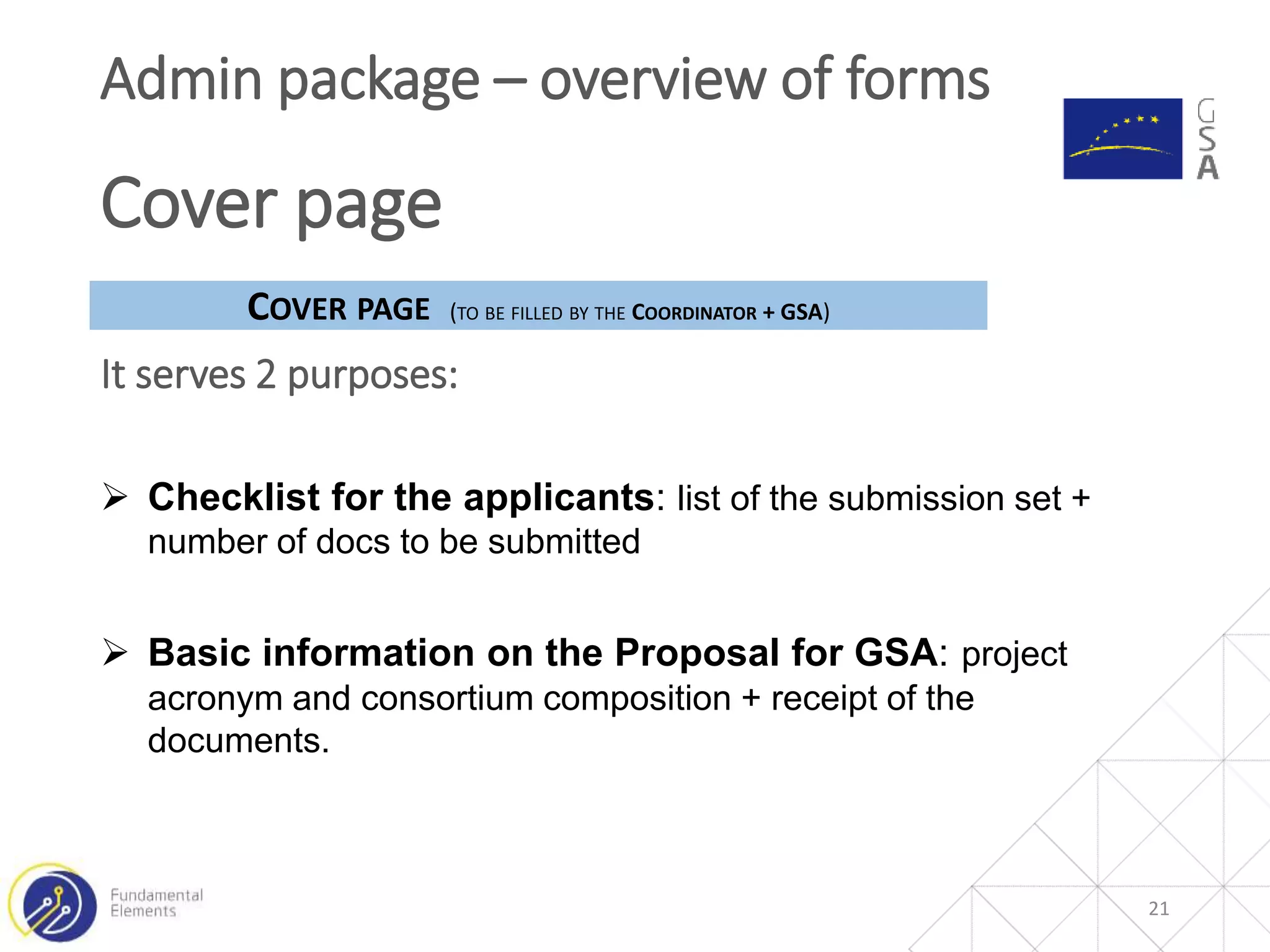 21
Admin package – overview of forms
Cover page
It serves 2 purposes:
COVER PAGE (TO BE FILLED BY THE COORDINATOR + GSA)
 Checklist for the applicants: list of the submission set +
number of docs to be submitted
 Basic information on the Proposal for GSA: project
acronym and consortium composition + receipt of the
documents.
 