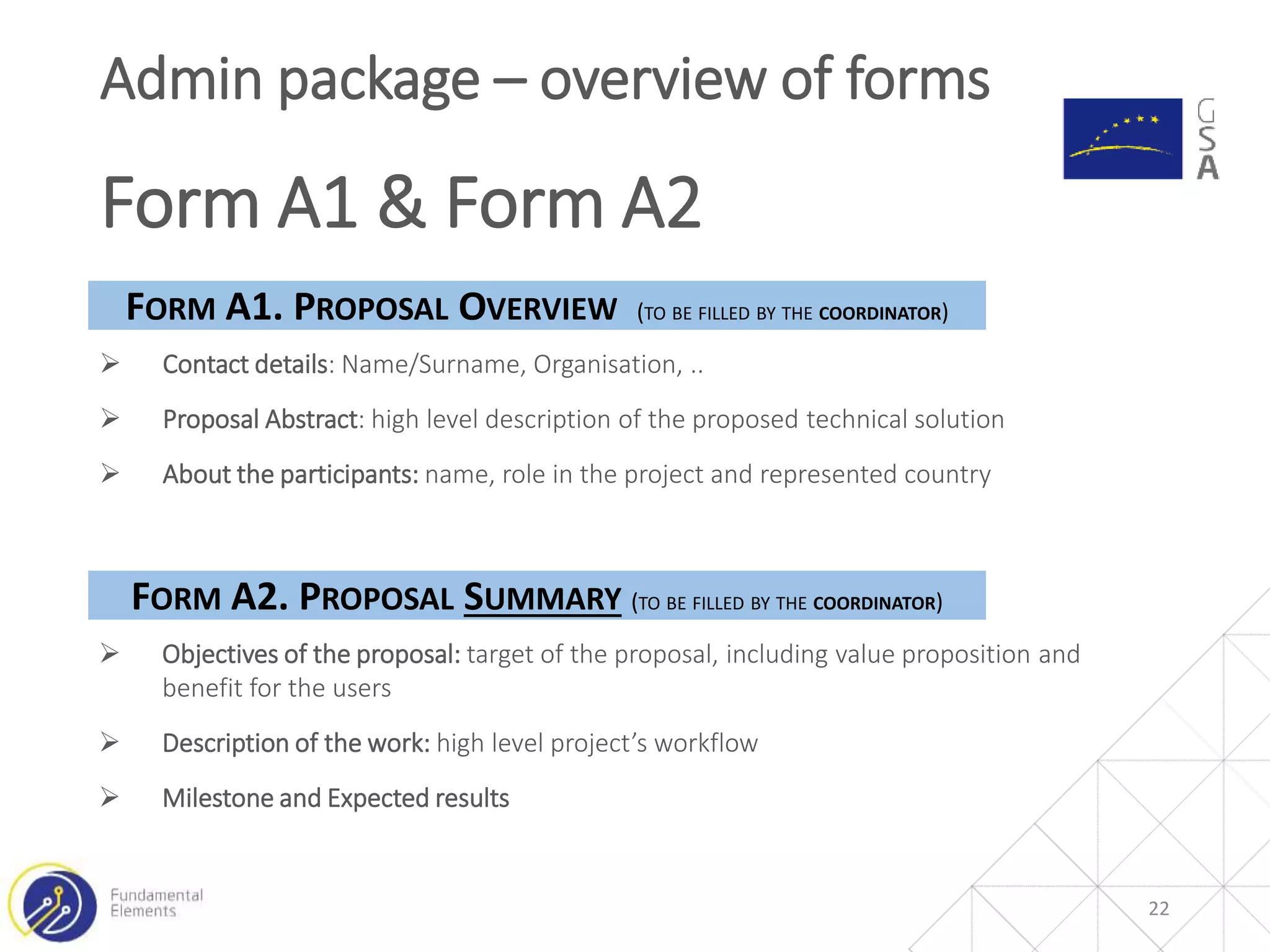 22
Admin package – overview of forms
Form A1 & Form A2
 Contact details: Name/Surname, Organisation, ..
 Proposal Abstract: high level description of the proposed technical solution
 About the participants: name, role in the project and represented country
FORM A1. PROPOSAL OVERVIEW (TO BE FILLED BY THE COORDINATOR)
FORM A2. PROPOSAL SUMMARY (TO BE FILLED BY THE COORDINATOR)
 Objectives of the proposal: target of the proposal, including value proposition and
benefit for the users
 Description of the work: high level project’s workflow
 Milestone and Expected results
 