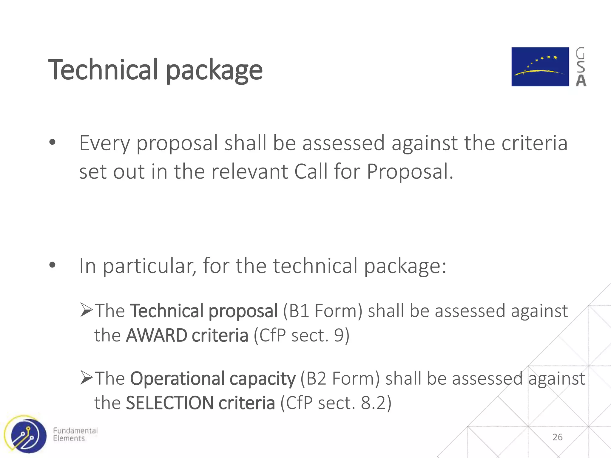 26
Technical package
• Every proposal shall be assessed against the criteria
set out in the relevant Call for Proposal.
• In particular, for the technical package:
The Technical proposal (B1 Form) shall be assessed against
the AWARD criteria (CfP sect. 9)
The Operational capacity (B2 Form) shall be assessed against
the SELECTION criteria (CfP sect. 8.2)
 