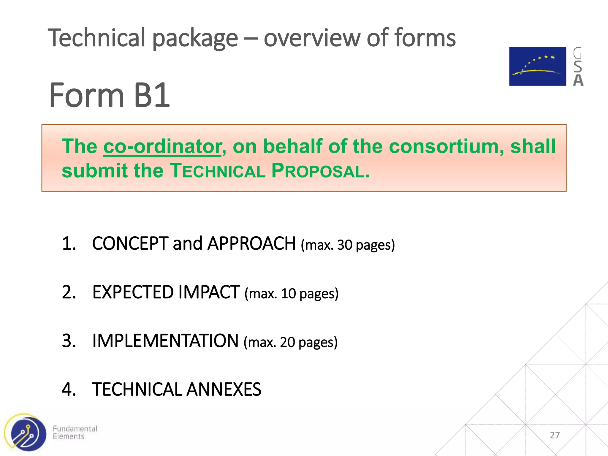 27
Technical package – overview of forms
Form B1
The co-ordinator, on behalf of the consortium, shall
submit the TECHNICAL PROPOSAL.
1. CONCEPT and APPROACH (max. 30 pages)
2. EXPECTED IMPACT (max. 10 pages)
3. IMPLEMENTATION (max. 20 pages)
4. TECHNICAL ANNEXES
 