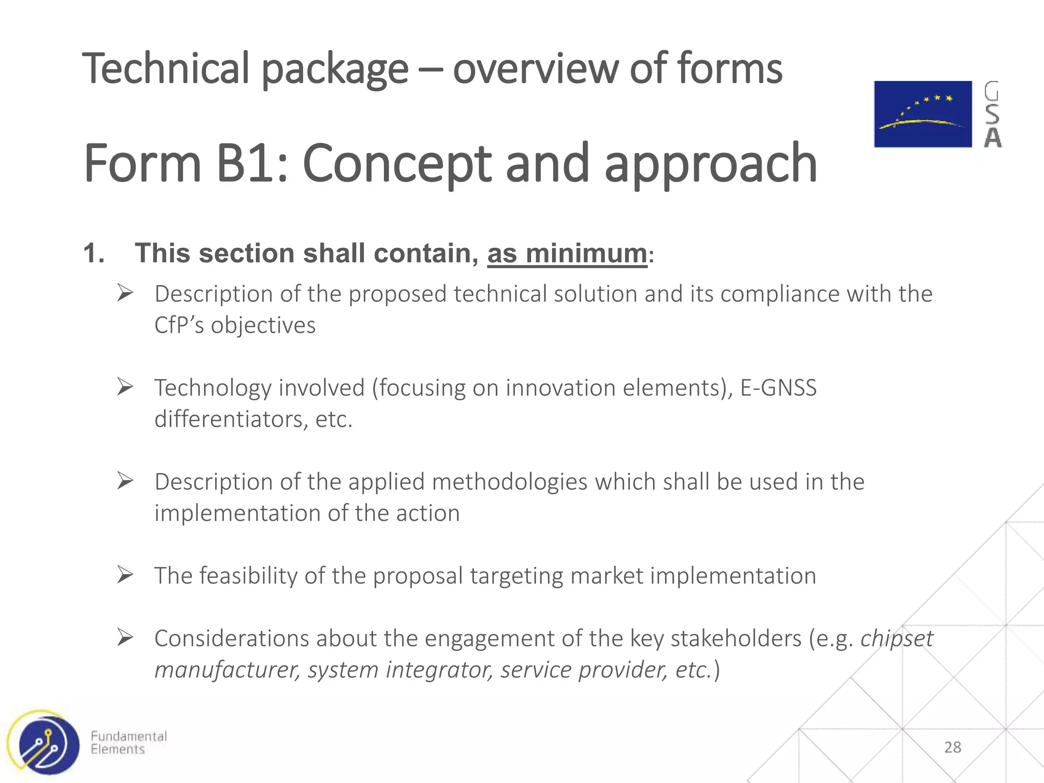 1. This section shall contain, as minimum:
 Description of the proposed technical solution and its compliance with the
CfP’s objectives
 Technology involved (focusing on innovation elements), E-GNSS
differentiators, etc.
 Description of the applied methodologies which shall be used in the
implementation of the action
 The feasibility of the proposal targeting market implementation
 Considerations about the engagement of the key stakeholders (e.g. chipset
manufacturer, system integrator, service provider, etc.)
28
Technical package – overview of forms
Form B1: Concept and approach
 