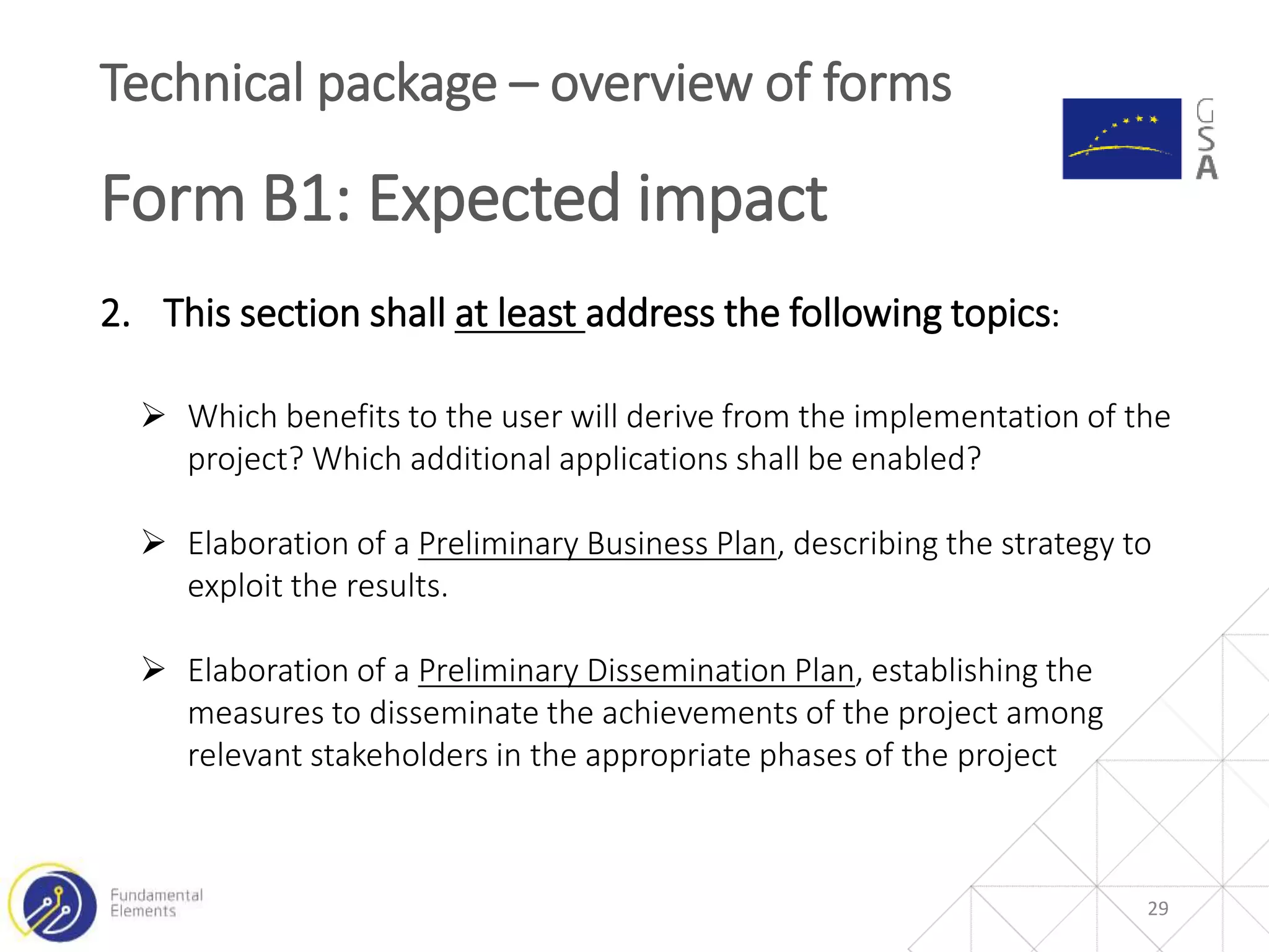 29
Technical package – overview of forms
Form B1: Expected impact
2. This section shall at least address the following topics:
 Which benefits to the user will derive from the implementation of the
project? Which additional applications shall be enabled?
 Elaboration of a Preliminary Business Plan, describing the strategy to
exploit the results.
 Elaboration of a Preliminary Dissemination Plan, establishing the
measures to disseminate the achievements of the project among
relevant stakeholders in the appropriate phases of the project
 