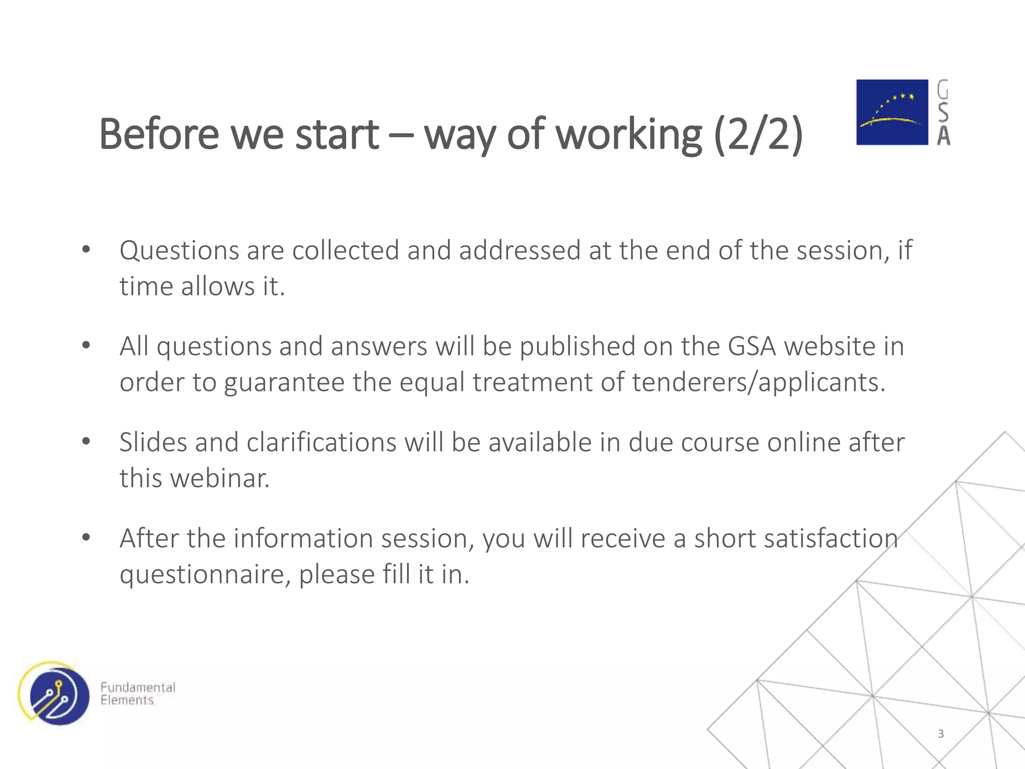 • Questions are collected and addressed at the end of the session, if
time allows it.
• All questions and answers will be published on the GSA website in
order to guarantee the equal treatment of tenderers/applicants.
• Slides and clarifications will be available in due course online after
this webinar.
• After the information session, you will receive a short satisfaction
questionnaire, please fill it in.
3
Before we start – way of working (2/2)
 