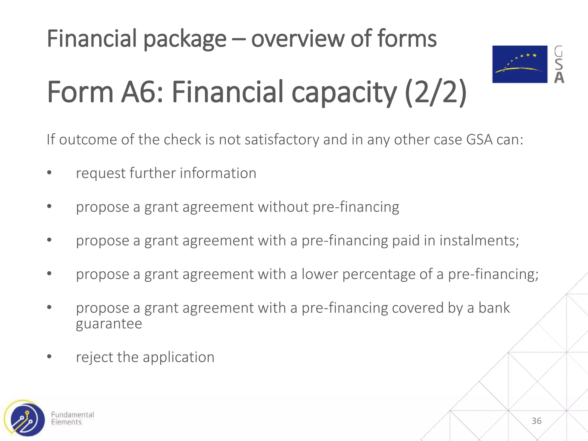 If outcome of the check is not satisfactory and in any other case GSA can:
• request further information
• propose a grant agreement without pre-financing
• propose a grant agreement with a pre-financing paid in instalments;
• propose a grant agreement with a lower percentage of a pre-financing;
• propose a grant agreement with a pre-financing covered by a bank
guarantee
• reject the application
36
Financial package – overview of forms
Form A6: Financial capacity (2/2)
 