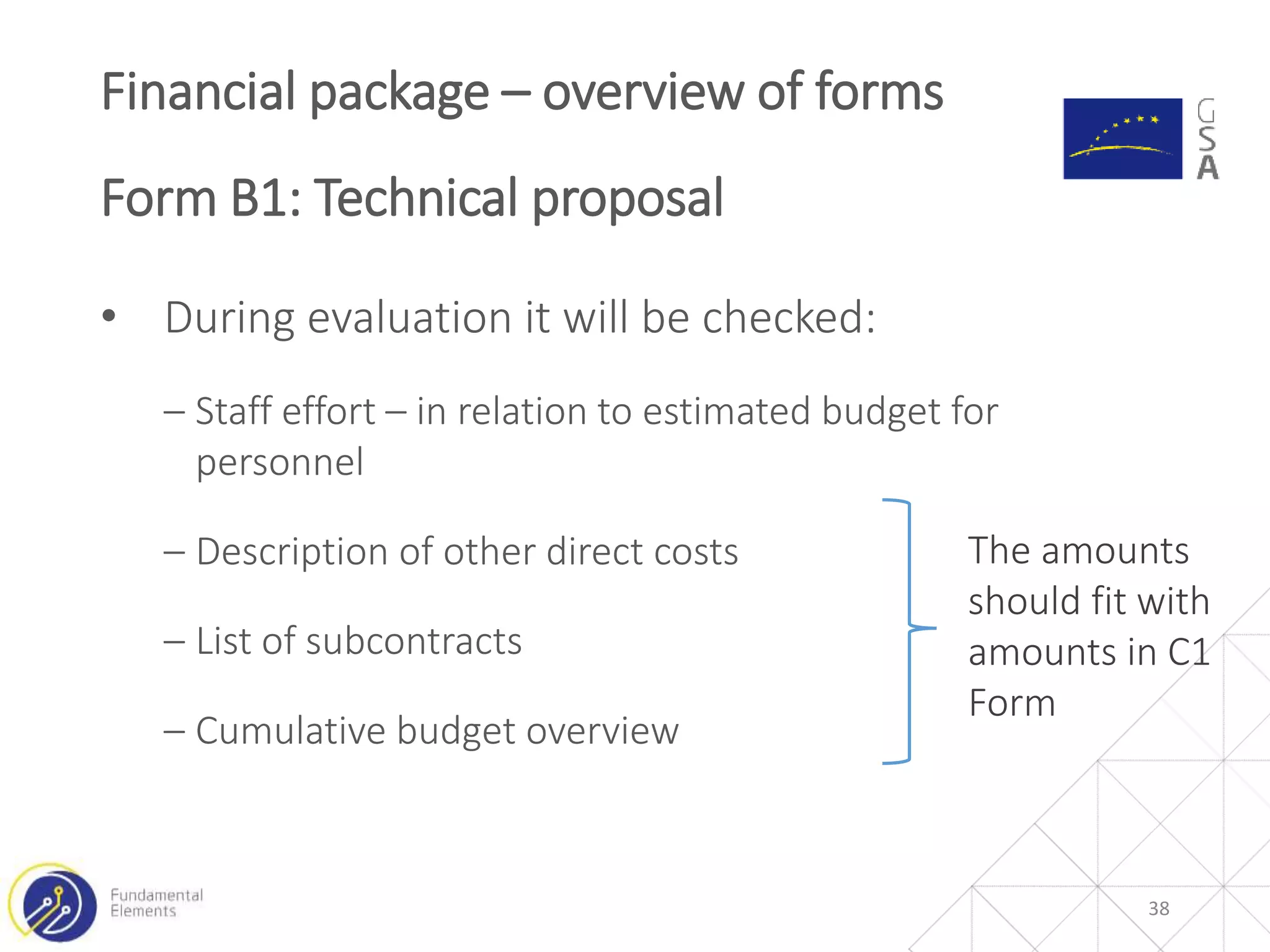 • During evaluation it will be checked:
‒ Staff effort – in relation to estimated budget for
personnel
‒ Description of other direct costs
‒ List of subcontracts
‒ Cumulative budget overview
Financial package – overview of forms
Form B1: Technical proposal
38
The amounts
should fit with
amounts in C1
Form
 