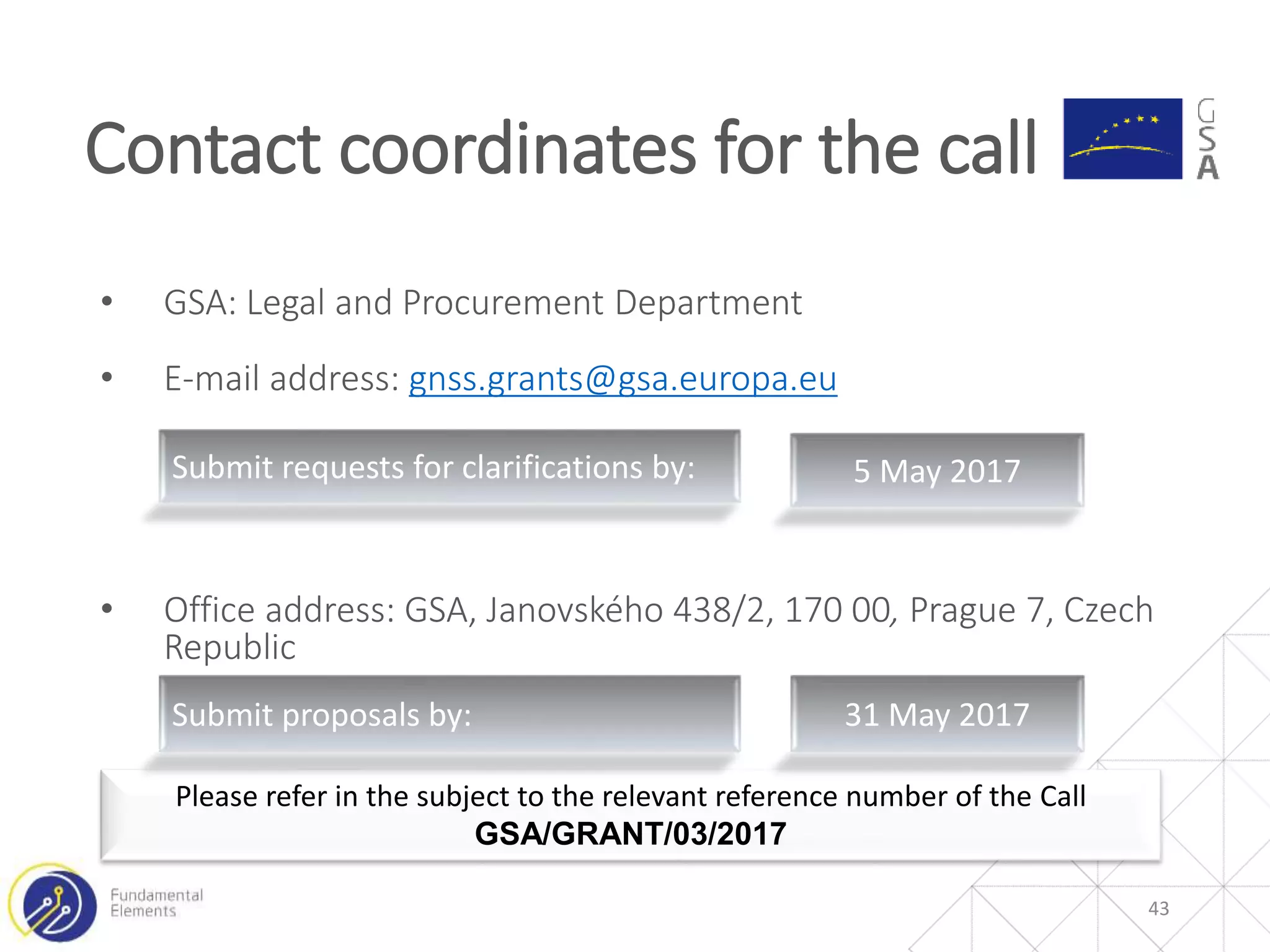 • GSA: Legal and Procurement Department
• E-mail address: gnss.grants@gsa.europa.eu
• Office address: GSA, Janovského 438/2, 170 00, Prague 7, Czech
Republic
Contact coordinates for the call
43
Please refer in the subject to the relevant reference number of the Call
GSA/GRANT/03/2017
Submit requests for clarifications by: 5 May 2017
Submit proposals by: 31 May 2017
 