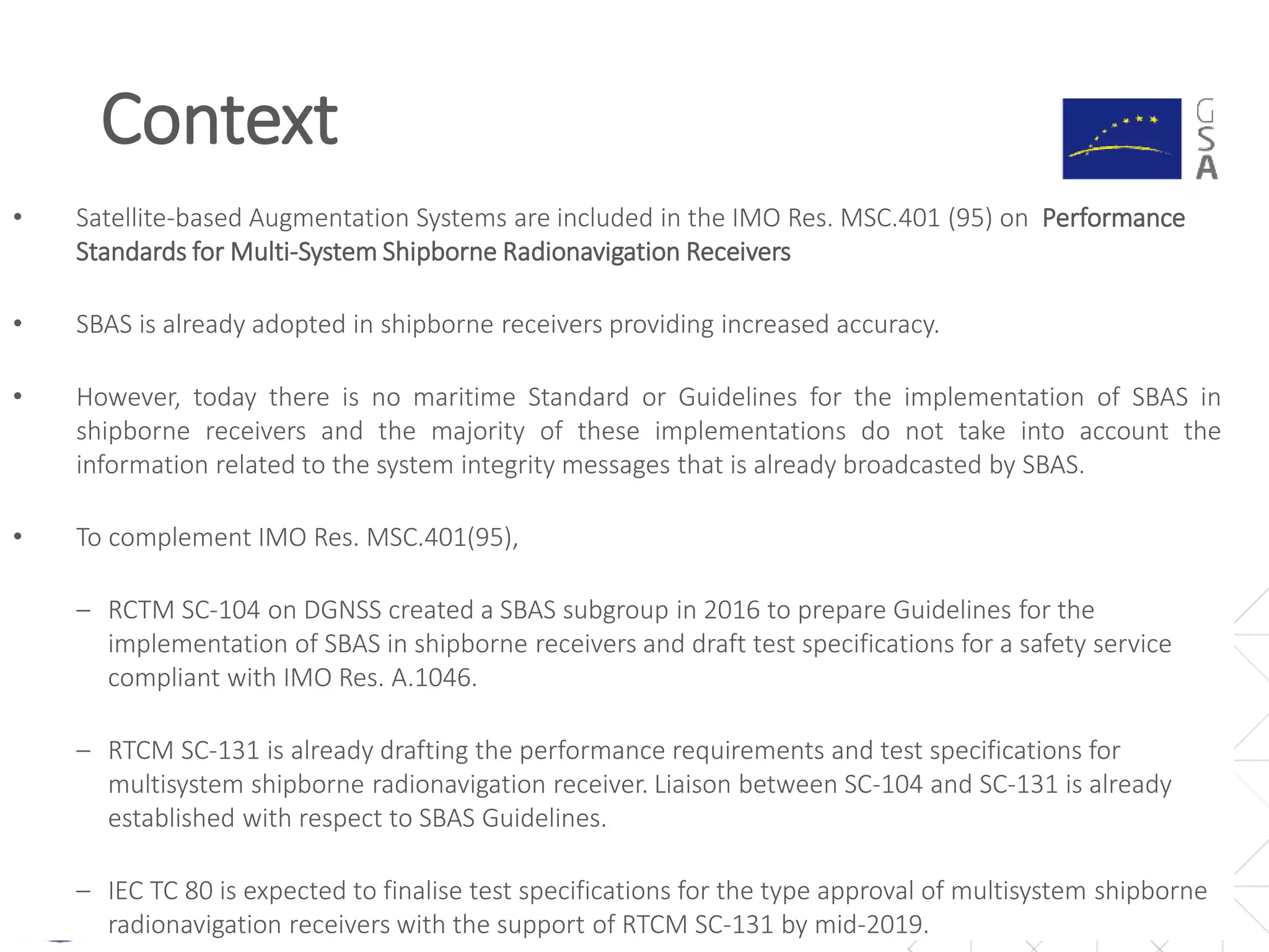 Context
5
• Satellite-based Augmentation Systems are included in the IMO Res. MSC.401 (95) on Performance
Standards for Multi-System Shipborne Radionavigation Receivers
• SBAS is already adopted in shipborne receivers providing increased accuracy.
• However, today there is no maritime Standard or Guidelines for the implementation of SBAS in
shipborne receivers and the majority of these implementations do not take into account the
information related to the system integrity messages that is already broadcasted by SBAS.
• To complement IMO Res. MSC.401(95),
‒ RCTM SC-104 on DGNSS created a SBAS subgroup in 2016 to prepare Guidelines for the
implementation of SBAS in shipborne receivers and draft test specifications for a safety service
compliant with IMO Res. A.1046.
‒ RTCM SC-131 is already drafting the performance requirements and test specifications for
multisystem shipborne radionavigation receiver. Liaison between SC-104 and SC-131 is already
established with respect to SBAS Guidelines.
‒ IEC TC 80 is expected to finalise test specifications for the type approval of multisystem shipborne
radionavigation receivers with the support of RTCM SC-131 by mid-2019.
 