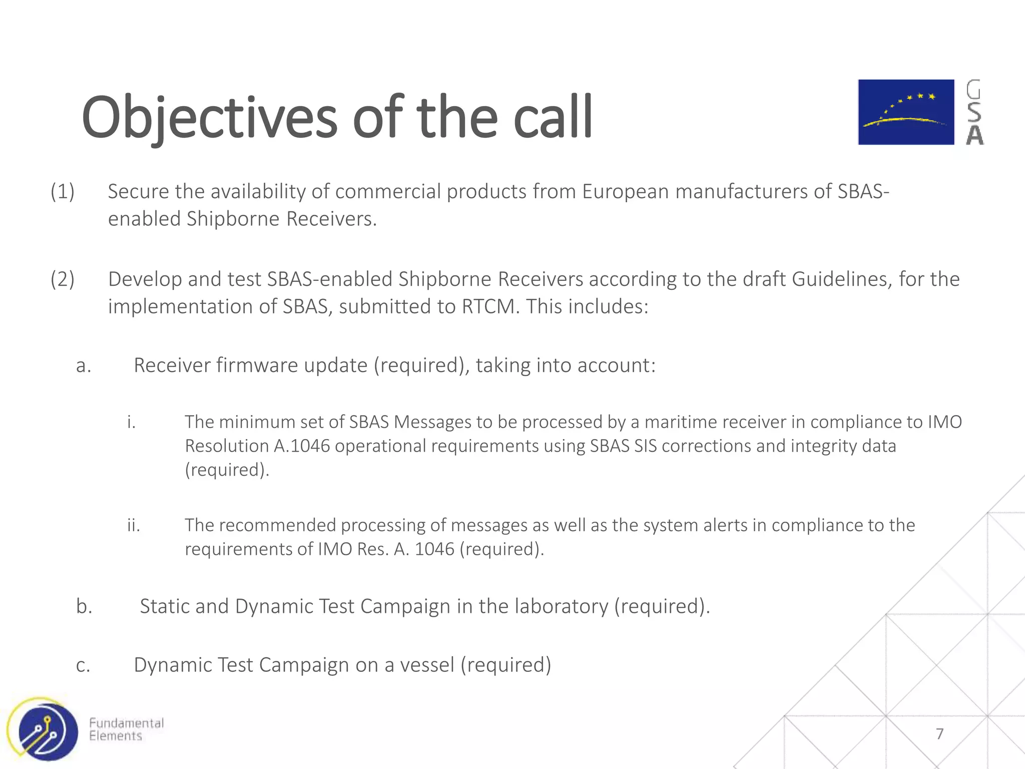 Objectives of the call
7
(1) Secure the availability of commercial products from European manufacturers of SBAS-
enabled Shipborne Receivers..
(2) Develop and test SBAS-enabled Shipborne Receivers according to the draft Guidelines, for the
implementation of SBAS, submitted to RTCM. This includes:
a. Receiver firmware update (required), taking into account:
i. The minimum set of SBAS Messages to be processed by a maritime receiver in compliance to IMO
Resolution A.1046 operational requirements using SBAS SIS corrections and integrity data
(required).
ii. The recommended processing of messages as well as the system alerts in compliance to the
requirements of IMO Res. A. 1046 (required).
b. Static and Dynamic Test Campaign in the laboratory (required).
c. Dynamic Test Campaign on a vessel (required)
 