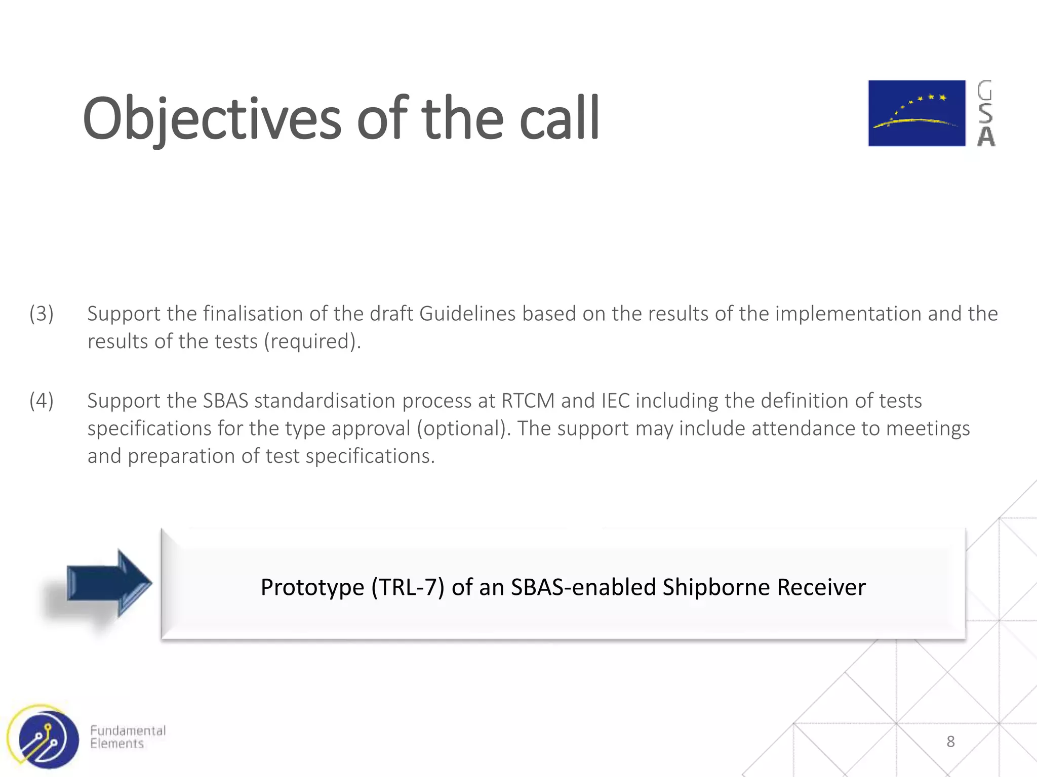 Objectives of the call
8
Prototype (TRL-7) of an SBAS-enabled Shipborne Receiver
(3) Support the finalisation of the draft Guidelines based on the results of the implementation and the
results of the tests (required).
(4) Support the SBAS standardisation process at RTCM and IEC including the definition of tests
specifications for the type approval (optional). The support may include attendance to meetings
and preparation of test specifications.
 