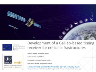 Development of a Galileo-based timing
receiver for critical infrastructures
Fundamental Elements Webinar, 11th of January 2018
1This presentation can be interpreted only together with the oral comments accompanying it
Valeria Catalano, Technology Officer
Justine Vacher, Legal Officer
Vincenza de Tommaso, Financial Officer
Alina Hriscu, Market Development Officer
 