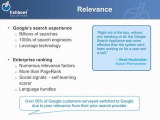 Relevance

• Google’s search experience
   o Billions of searches                     “Right out of the box, without
                                              any tweaking at all, the Google
   o 1000s of search engineers                Search Appliance was more
   o Leverage technology                      effective than the system we'd
                                              been working on for a year and
                                              a half.”

• Enterprise ranking                                     – Brad Hochhalter
                                                         Kaiser Permanente
   o Numerous relevance factors
   o More than PageRank
   o Social signals - self-learning
     scorer
   o Language bundles


         Over 50% of Google customers surveyed switched to Google
            due to poor relevance from their prior search provider
 