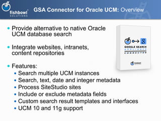 GSA Connector for Oracle UCM: Overview


 Provide alternative to native Oracle
 UCM database search

 Integrate websites, intranets,
 content repositories

 Features:
    Search multiple UCM instances
    Search, text, date and integer metadata
    Process SiteStudio sites
    Include or exclude metadata fields
    Custom search result templates and interfaces
    UCM 10 and 11g support
 