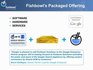 Fishbowl’s Packaged Offering

 SOFTWARE
 HARDWARE
 SERVICES




                  +                                 +
“Google is pleased to add Fishbowl Solutions to the Google Enterprise
Partner program. We’re looking forward to Fishbowl Solutions extending
the power and reach of the Google Search Appliance by offering content
connectors for Oracle UCM to customers.”
Brent VerWeyst, Search Partner Lead for Google Enterprise
 