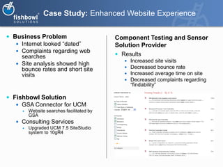 Case Study: Enhanced Website Experience

 Business Problem                          Component Testing and Sensor
    Internet looked “dated”                Solution Provider
    Complaints regarding web
     searches                                Results
                                                  Increased site visits
    Site analysis showed high
     bounce rates and short site                  Decreased bounce rate
     visits                                       Increased average time on site
                                                  Decreased complaints regarding
                                                   “findability”

 Fishbowl Solution
    GSA Connector for UCM
         Website searches facilitated by
          GSA
    Consulting Services
         Upgraded UCM 7.5 SiteStudio
          system to 10gR4
 