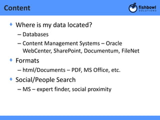 Content

 + Where is my data located?
   – Databases
   – Content Management Systems – Oracle
     WebCenter, SharePoint, Documentum, FileNet
 + Formats
   – html/Documents – PDF, MS Office, etc.
 + Social/People Search
   – MS – expert finder, social proximity
 