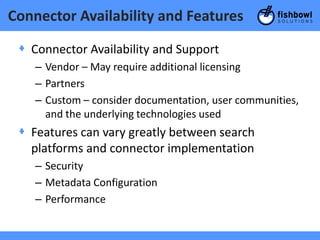 Connector Availability and Features

 + Connector Availability and Support
    – Vendor – May require additional licensing
    – Partners
    – Custom – consider documentation, user communities,
      and the underlying technologies used
 + Features can vary greatly between search
   platforms and connector implementation
    – Security
    – Metadata Configuration
    – Performance
 