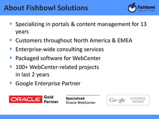 About Fishbowl Solutions
 + Specializing in portals & content management for 13
   years
 + Customers throughout North America & EMEA
 + Enterprise-wide consulting services
 + Packaged software for WebCenter
 + 100+ WebCenter-related projects
   in last 2 years
 + Google Enterprise Partner
 