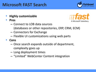 Microsoft FAST Search

 + Highly customizable
 + Pros
    – Connect to LOB data sources
      (databases or other repositories, ERP, CRM, ECM)
    – Connectors for Exchange
    – Flexible UI customizations using web parts
 + Cons
    – Once search expands outside of department,
      complexity goes up
    – Long deployment times
    – “Limited” WebCenter Content integration
 