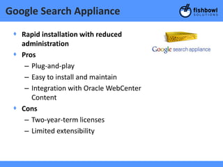 Google Search Appliance

 + Rapid installation with reduced
   administration
 + Pros
    – Plug-and-play
    – Easy to install and maintain
    – Integration with Oracle WebCenter
      Content
 + Cons
    – Two-year-term licenses
    – Limited extensibility
 