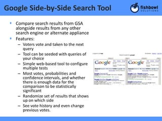 Google Side-by-Side Search Tool
 + Compare search results from GSA
   alongside results from any other
   search engine or alternate appliance
 + Features:
    – Voters vote and taken to the next
      query
    – Tool can be seeded with queries of
      your choice
    – Simple web-based tool to configure
      multiple tests
    – Most votes, probabilities and
      confidence intervals, and whether
      there is enough data for the
      comparison to be statistically
      significant
    – Randomize set of results that shows
      up on which side
    – See vote history and even change
      previous votes.
 